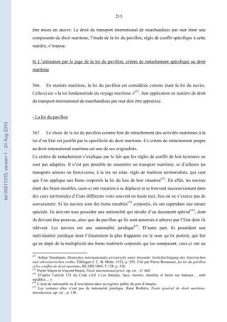 215
être mises en œuvre. Le droit du transport international de marchandises par mer étant une
composante du droit maritime, l’étude de la loi du pavillon, règle de conflit spécifique à cette
matière, s’impose.
b) L’utilisation par le juge de la loi du pavillon, critère de rattachement spécifique au droit
maritime
366. En matière maritime, la loi du pavillon est considérée comme étant la loi du navire.
Celle-ci est « la loi fondamentale du voyage maritime »671
. Son application en matière de droit
du transport international de marchandises par mer doit être appréciée.
- La loi du pavillon
367. Le choix de la loi du pavillon comme lien de rattachement des activités maritimes à la
loi d’un Etat est justifié par la spécificité du droit maritime. Ce critère de rattachement propre
au droit international maritime est une de ses originalités.
Ce critère de rattachement s’explique par le fait que les règles de conflit de lois terrestres ne
sont pas adaptées. Il n’est pas possible de soumettre un transport maritime, ni d’ailleurs les
transports aériens ou ferroviaires, à la lex rei sitae, règle de tradition territorialiste, qui veut
que l’on applique aux biens corporels la loi du lieu de leur situation672
. En effet, les navires
étant des biens meubles, ceux-ci ont vocation à se déplacer et se trouvent successivement dans
des eaux territoriales d’Etats différents voire souvent en haute mer, lieu où ne s’exerce pas de
souveraineté. Si les navires sont des biens meubles673
corporels, ils ont cependant une nature
spéciale. Ils doivent tous posséder une nationalité qui résulte d’un document spécial674
, dont
ils doivent être pourvus, ainsi que du pavillon qu’ils sont autorisés à arborer par l’Etat dont ils
relèvent. Les navires ont une nationalité juridique675
. D’autre part, ils possèdent une
individualité juridique dont l’illustration la plus frappante est le nom qu’ils portent, qui fait
qu’en dépit de la multiplicité des biens matériels corporels qui les composent, ceux-ci ont un
671
Arthur Nussbaum, Deutsches internationales privatrecht unter besonder berücksichtigung des österreichen
und schweizerischen rechts, Tübingen J. C. B. Mohr, 1932, p. 293. Cité par Pierre Bonassies, La loi du pavillon
et les conflits de droit maritime, RCADI 1969, T 128, p. 536.
672
Pierre Mayer et Vincent Heuzé, Droit international privé, op. cit. , n° 460.
673
D’après l’article 531 du Code civil « Les bateaux, bacs, navires, moulins et bains sur bateaux… sont
meubles… ».
674
L’acte de nationalité ou d’inscription dans un registre public du port d’attache.
675
Les voitures elles n’ont pas de nationalité juridique. René Rodière, Traité général de droit maritime,
introduction, op. cit. , p. 138.
tel-00511315,version1-24Aug2010
 