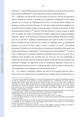 217
nationaux678
. Le droit français interne consacre cette utilisation de la loi du pavillon du navire
pour le contrat d’affrètement679
qu’elle régit sauf convention contraire des parties.
370. Cependant, cette théorie de la loi du pavillon est remise en cause par une partie de la
doctrine moderne qui conteste le postulat de son application systématique à toute relation
juridique née à l’occasion de l’exploitation d’un navire. Le Professeur Diena souligne à cet
égard que ce serait « une erreur bien grave de croire que la règle conduisant à appliquer la loi
du pavillon doit être réputée comme une panacée, propre à résoudre toute question de droit
international privé maritime »680
. Quant au Professeur Bonassies, il met en exergue la rigidité
d’un tel système qui risque de méconnaître l’extrême complexité des relations juridiques
maritimes ; même s’il reconnaît qu’un minimum de règles juridiques demeurent contrôlées
par la loi du pavillon681
. Appliquer systématiquement cette règle de conflit, c’est retirer au
juge la possibilité de tenir compte des cas d’espèces et d’appliquer parmi les rattachements
possibles, celui qui est le plus à même de régir la situation en cause682
. Cette théorie
préconisant l’utilisation de la loi du pavillon est d’autant plus contestable qu’elle permet, par
le biais des pavillons de complaisance683
, le développement du forum shopping684
. Il serait en
effet à craindre que des armateurs choisissent de rattacher leurs navires à un pays afin de
bénéficier d’une législation plus favorable pour eux. Pour que cela soit condamnable, il
faudrait que ces armateurs usent de moyens pour obtenir un détournement de compétence leur
permettant d’échapper aux dispositions d’une loi normalement applicable. D’autre part, la
question pourrait se poser de savoir s’il faut donner effet à la loi du pavillon ou rechercher la
vrai nationalité du navire et appliquer une « loi du pavillon réelle » ?
371. Ces critiques et difficultés concrètes que pose la loi du pavillon font que celle-ci,
même si elle reste la règle de base des conflits de lois en matière de droit maritime privé, est
678
On en trouve une référence exemplaire à ce critère de rattachement dans un arrêt de la jurisprudence anglaise
de 1865 qui appliquait la loi du pavillon au contrat d’affrètement car : « l’utilisation d’un navire pour une
opération dont la plus grande partie devait être réalisée en haute mer, lieu où, pour toutes compétences
criminelles ou civiles, à l’égard de toute personne ou chose transportée à bord comme de tout contrat conclu à
bord, ledit navire devait être considéré comme une île flottante sur laquelle la France avait une souveraineté
aussi absolue que sur ses possessions terrestres ».Arrêt Lloyd versus Guibert, LJQB 241. La jurisprudence
anglaise a ensuite évolué sur ce point.
679
« En matière internationale, le contrat d’affrètement est régi par la loi du pavillon du navire, sauf convention
contraire des parties », article 3 de la loi du 18 juin 1966. Il s’agit donc d’une règle supplétive.
680
Giulio Diena, Principes de droit international privé maritime, op. cit. , p. 422.
681
Pierre Bonassies, La loi du pavillon et les conflits de droit maritime, op. cit. , p. 520 et s.
682
Pour le Professeur Bonassies il s’agit de concilier les « exigences de la justice individuelle et des impératifs
de la vie en société ».
683
Il s’agit de navires arborant un pavillon national d’un Etat autre que celui qu’il devrait avoir, compte tenu de
la nationalité de son propriétaire et de son équipage. René Rodière, Traité général de droit maritime,
Introduction l’armement, op. cit. , n° 375, p. 486.
684
Cette expression est utilisée bien qu’elle ne soit pas la plus adéquate comme le souligne Ana Atallah in
Quelques réflexions sur le développement du forum shopping, DMF 2001, p. 880 et 881.
tel-00511315,version1-24Aug2010
 