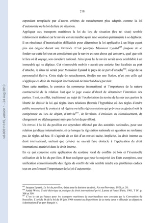218
cependant remplacée par d’autres critères de rattachement plus adaptés comme la loi
d’autonomie ou la loi du lieu de situation.
Appliquer aux transports maritimes la loi du lieu de situation (lex rei sitae) semble
relativement malaisé car le navire est un meuble ayant une vocation permanente à se déplacer.
Il en résulterait d’inextricables difficultés pour déterminer la loi applicable à un litige ayant
pris son origine durant une traversée. C’est pourquoi Monsieur Eynard685
propose de se
fonder sur cette loi tout en considérant que le navire est une chose qui conserve, quel que soit
le lieu où il voyage, son caractère national. Ainsi pour lui le navire serait assez semblable à un
immeuble qui se déplace. Cet « immeuble mobile » aurait une assiette fixe localisée au port
d’attache, le situs rei serait pour Monsieur Eynard le pays de ce port d’attache686
, siège de sa
personnalité fictive. Cette règle de rattachement, fondée sur une fiction, n’est pas celle qui
s’applique en droit du transport international de marchandises par mer.
Dans cette matière, le contexte du commerce international et l’importance de la nature
contractuelle de la relation font que le juge essaie d’abord de déterminer l’intention des
parties. Il est, en effet, traditionnel au sujet de l’exploitation du navire de laisser aux parties la
liberté de choisir la loi qui régira leurs relations (hormis l’hypothèse où des règles d’ordre
public soumettent le contrat à tel régime ou telle réglementation qui prévoira en général soit la
compétence du lieu de départ, d’arrivée687
, de livraison, d’émission du connaissement, de
chargement ou déchargement mais pas la loi du pavillon).
Un renvoi à la loi du pavillon est cependant effectué par des autorités nationales, pour une
relation juridique internationale, et ce lorsque la législation nationale en question ne renferme
pas de règles ad hoc. Il s’agirait de ce fait d’un renvoi tacite, implicite, du droit interne au
droit international, sachant que celui-ci ne saurait faire obstacle à l’application du droit
international matériel dans le droit interne.
En ce qui concerne cette application du système local de conflits de lois et l’éventuelle
utilisation de la loi du pavillon, il faut souligner que pour la majorité des Etats européens, une
unification conventionnelle des règles de conflit de lois semble rendre ces problèmes caducs
tout en confirmant l’importance de la loi d’autonomie.
685
Jacques Eynard, La loi du pavillon, thèse pour le doctorat en droit, Aix-en-Provence, 1926, p. 20.
686
André Weiss, Traité théorique et pratique de droit international privé, Larose et Forcel Paris, 1901, T IV, p.
308 et 309.
687
C’est le cas en France pour les transports maritimes de marchandises non couverts par la Convention de
Bruxelles. L’article 16 de la loi du 18 juin 1966 soumet au dispositions de ce texte ceux « effectués au départ ou
à destination d’un port français ».
tel-00511315,version1-24Aug2010
 