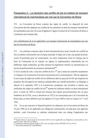 219
Paragraphe 2 – La résolution des conflits de lois en matière de transport
international de marchandises par mer par la Convention de Rome
372. La Convention de Rome contient des règles de conflit. Le dispositif de cette
Convention doit être appliqué aux conflits de lois potentiels en droit du transport international
de marchandises par mer (A) avant d’apprécier l’apport éventuel de la Convention de Rome à
l’unification de la matière (B).
A) L’identification de la loi applicable à un transport international de marchandises par mer
par la Convention de Rome
373. Les solutions contenues dans le droit international privé pour résoudre les conflits de
lois en matière contractuelle sont d’origine nationale. Il règne, de ce fait, une grande diversité,
source d’incertitude pour les commerçants. Au choix traditionnel d’une loi étatique par le
biais de l’autonomie de la volonté, on oppose la réglementation substantielle par les
différentes règles matérielles, qu’elles émanent de législateurs internes ou internationaux ou
encore de professionnels du commerce international688
.
C’est le constat de cette « crise des conflits de lois »689
qui a amené les autorités européennes
à s’attaquer à la construction d’un droit international privé communautaire. Afin de supprimer
la survivance de règles de conflits de lois différentes dans les pays de la CEE qui risquaient de
perpétuer des divergences de solutions, préjudiciables aux intérêts particuliers. La Belgique a
adressé le 8 septembre 1967 à la Commission européenne une invitation à réaliser une
unification des règles de conflits de lois690
portant loi uniforme relative au droit international
privé. A partir de 1969 se tinrent des réunions des experts gouvernementaux des six pays
fondateurs de la CEE, ceux-ci aboutirent en 1972 à un avant-projet puis à la Convention de
Rome dans sa forme définitive qui fut adoptée le 19 juin 1980 et entra en vigueur le 1er
avril
1991.
374. En ce qui concerne le dispositif général, les rédacteurs de la Convention de Rome du
19 juin 1980 sur la loi applicable aux obligations contractuelles ont opté pour une approche
dualiste : cette Convention se substitue entièrement dans son champ d’application aux
688
Jacques Foyer, L’avant-projet de Convention CEE sur la loi applicable aux obligations contractuelles et non-
contractuelles, JDI 1976, p. 560 et s.
689
Expression employée par M. Kegel in The crisis of conflict of laws, RCADI, T112, p. 95 et s.
690
Sur la base du projet de Traité Benelux.
tel-00511315,version1-24Aug2010
 