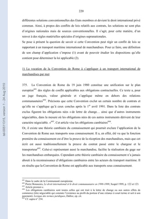 220
différentes solutions conventionnelles des Etats membres et devient le droit international privé
commun. Ainsi, à propos des conflits de lois relatifs aux contrats, les solutions ne sont plus
d’origines nationales mais de sources conventionnelles. Il s’agit, pour cette matière, d’un
renvoi à des règles matérielles spéciales d’origines supranationales.
Se pose à présent la question de savoir si cette Convention peut régir un conflit de lois se
rapportant à un transport maritime international de marchandises. Pour ce faire, une définition
de son champ d’application s’impose (1) avant de pouvoir étudier les dispositions qu’elle
contient pour déterminer la loi applicable (2).
1) La vocation de la Convention de Rome à s’appliquer à un transport international de
marchandises par mer
375. La Convention de Rome du 19 juin 1980 constitue une unification sur le plan
européen691
des règles de conflit applicables aux obligations contractuelles. Ce texte a, pour
un juge français, valeur générale et s’applique même en dehors des relations
communautaires692
. Précisons que cette Convention exclut un certain nombre de contrats et
qu’elle ne s’applique qu’à ceux conclus après le 1er
avril 1991. Dans la liste des contrats
exclus figurent les obligations nées « de lettre de change… ainsi que d’autres instruments
négociables, dans la mesure où les obligations nées de ces autres instruments dérivent de leur
caractère négociable. »693
. Cet article vise les obligations cambiaires694
.
Or, il existe une théorie cambiaire du connaissement qui pourrait exclure l’application de la
Convention de Rome aux transports sous connaissement. Il a, en effet, été vu que la fonction
première du connaissement est d’être la preuve de la réception des marchandises, mais que cet
écrit est aussi traditionnellement la preuve du contrat passé entre le chargeur et le
transporteur695
. Celui-ci représentant aussi la marchandise, facilite la réalisation du gage sur
les marchandises embarquées. Cependant cette théorie cambiaire du connaissement n’a jamais
abouti à la reconnaissance d’obligations cambiaires entre les acteurs du transport maritime. Il
en résulte que la Convention de Rome est applicable aux transports sous connaissement.
691
Dans le cadre de la Communauté européenne.
692
Pierre Bonassies, Le droit international et le droit communautaire en 1998-1999, Scapel 1999, p. 122 et 123.
693
Article premier-c.
694
Les obligations cambiaires sont toutes celles qui ont trait à la lettre de change ou aux autres effets de
commerce (titre négociable qui constate l’existence au profit du porteur d’une créance à court terme et sert à son
paiement). Lexique des termes juridiques, Dalloz, op. cit.
695
Cf. supra n° 234.
tel-00511315,version1-24Aug2010
 