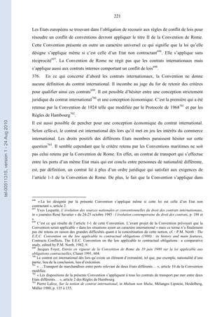 221
Les Etats européens se trouvant dans l’obligation de recourir aux règles de conflit de lois pour
résoudre un conflit de conventions devront appliquer le titre II de la Convention de Rome.
Cette Convention présente en outre un caractère universel ce qui signifie que la loi qu’elle
désigne s’applique même si c’est celle d’un Etat non contractant696
. Elle s’applique sans
réciprocité697
. La Convention de Rome ne régit pas que les contrats internationaux mais
s’applique aussi aux contrats internes comportant un conflit de lois698
.
376. En ce qui concerne d’abord les contrats internationaux, la Convention ne donne
aucune définition du contrat international. Il incombe au juge du for de retenir des critères
pour qualifier ainsi ces contrats699
. Il est possible d’hésiter entre une conception strictement
juridique du contrat international700
et une conception économique. C’est la première qui a été
retenue par la Convention de 1924 telle que modifiée par le Protocole de 1968701
et par les
Règles de Hambourg702
.
Il est aussi possible de pencher pour une conception économique du contrat international.
Selon celle-ci, le contrat est international dès lors qu’il met en jeu les intérêts du commerce
international. Les droits positifs des différents Etats membres paraissent hésiter sur cette
question703
. Il semble cependant que le critère retenu par les Conventions maritimes ne soit
pas celui retenu par la Convention de Rome. En effet, un contrat de transport qui s’effectue
entre les ports d’un même Etat mais qui est conclu entre personnes de nationalité différente,
est, par définition, un contrat lié à plus d’un ordre juridique qui satisfait aux exigences de
l’article 1-1 de la Convention de Rome. De plus, le fait que la Convention s’applique dans
696
« La loi désignée par la présente Convention s’applique même si cette loi est celle d’un Etat non
contractant », article 2.
697
Yves Lequette, L’évolution des sources nationales et conventionnelles du droit des contrats internationaux,
in « journées René Savatier » du 24-25 octobre 1985 : l’évolution contemporaine du droit des contrats, p. 188 et
s.
698
C’est ce qui résulte de l’article 1-1 de cette Convention. L’avant projet de la Convention prévoyait que la
Convention serait applicable « dans les situations ayant un caractère international » mais ce terme n’a finalement
pas été retenu en raison des grandes difficultés quant à la concrétisation de cette notion, cf. : P.M. North : The
E.E.C. Convention on the law applicable to contractual obligations (1980) : its history and main features,
Contracts Conflicts, The E.E.C. Convention on the law applicable to contractual obligations : a comparative
study, edited by P.M. North, 1982, 9.
699
Jacques Foyer, Entrée en vigueur de la Convention de Rome du 19 juin 1980 sur la loi applicable aux
obligations contractuelles, Clunet 1991, 604.
700
Le contrat est international dès lors qu’existe un élément d’extranéité, tel que, par exemple, nationalité d’une
partie, lieu de la conclusion, lieu d’exécution.
701
« …Transport de marchandises entre ports relevant de deux Etats différents… », article 10 de la Convention
modifiée.
702
« Les dispositions de la présente Convention s’appliquent à tous les contrats de transport par mer entre deux
Etats différents… », article 2 des Règles de Hambourg.
703
Pierre Lalive, Sur la notion de contrat international, in Multum non Multa, Mélanges Lipstein, Heidelberg,
Müller 1980, p. 135 à 155.
tel-00511315,version1-24Aug2010
 