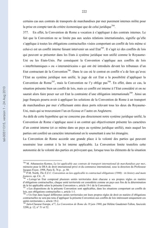 222
certains cas aux contrats de transports de marchandises par mer purement internes milite pour
la prise en compte tant du critère économique que de celui juridique704
.
377. En effet, la Convention de Rome a vocation à s’appliquer à des contrats internes. Le
fait que la Convention ne se limite pas aux seules relations internationales, signifie qu’elle
s’applique à toutes les obligations contractuelles visées comportant un conflit de lois même si
celui-ci est un conflit interne faisant intervenir un seul Etat705
. Il s’agit ici des conflits de lois
qui peuvent se présenter dans les Etats à système juridique non unifié comme le Royaume-
Uni ou les Etats-Unis. Par conséquent la Convention s’applique aux conflits de lois
« interbritanniques » ou « interaméricains » qui ont été introduits devant les tribunaux d’un
Etat contractant de la Convention706
. Dans le cas où le contrat en conflit n’a de lien qu’avec
l’Etat au système juridique non unifié, le juge de cet Etat a la possibilité d’appliquer la
Convention de Rome707
, mais la Convention ne l’y oblige pas708
. En effet, dans ce cas, la
situation présente bien un conflit de lois, mais ce conflit est interne à l’Etat considéré et on ne
saurait alors faire peser sur cet Etat la contrainte d’une obligation internationale709
. Ainsi un
juge français pourra avoir à appliquer les solutions de la Convention de Rome à un transport
de marchandises par mer s’effectuant entre deux ports relevant tous les deux du Royaume-
Uni, mais qui se trouveraient l’un en Ecosse et l’autre en Angleterre.
Au delà de cette hypothèse qui ne concerne pas directement notre système juridique unifié, la
Convention de Rome s’applique aussi à un contrat qui objectivement présente les caractères
d’un contrat interne (et ce même dans un pays au système juridique unifié), mais auquel les
parties ont conféré un caractère international en le soumettant à une loi étrangère.
La Convention de Rome accorde une grande place à la volonté des parties qui peuvent
soustraire leur contrat à la loi interne applicable. La Convention limite toutefois cette
autonomie de la volonté des parties en prévoyant que, lorsque tous les éléments de la situation
704
M. Athanassios Kontos, La loi applicable aux contrats de transport international de marchandises par mer,
mémoire pour le DEA de droit international privé et du commerce international, sous la direction du Professeur
Jacques Foyer, 1998, Paris II, 76 p. , p. 50.
705
P.M. North, The E.E.C. Convention on law applicable to contractual obligations (1980) : its history and main
features, op. Cit. , 9.
706
« Lorsqu’un Etat comprend plusieurs unités territoriales dont chacune a ses propres règles en matière
d’obligations contractuelles, chaque unité territoriale est considérée comme un pays aux fins de la détermination
de la loi applicable selon la présente Convention », article 19-1 de la Convention.
707
« Les dispositions de la présente Convention sont applicables, dans les situations comportant un conflit de
lois, aux obligations contractuelles », article 1-1.
708
« Un Etat dans lequel différentes unités territoriales ont leurs propres règles de droit en matière d’obligations
contractuelles ne sera pas tenu d’appliquer la présente Convention aux conflits de lois intéressant uniquement ces
unités territoriales », article 19-2.
709
Juris-Classeur Europe, n°7, La Convention de Rome du 19 juin 1980, par Hélène Gaudemet-Tallon, fascicule
3200, p. 12, n° 51 et 52.
tel-00511315,version1-24Aug2010
 