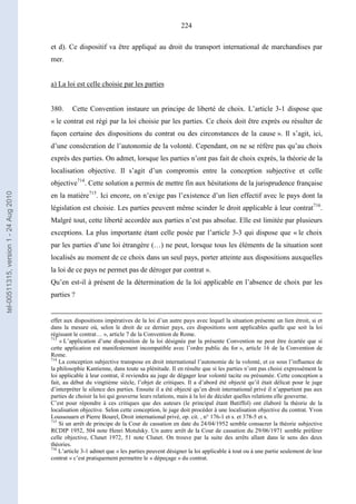 224
et d). Ce dispositif va être appliqué au droit du transport international de marchandises par
mer.
a) La loi est celle choisie par les parties
380. Cette Convention instaure un principe de liberté de choix. L’article 3-1 dispose que
« le contrat est régi par la loi choisie par les parties. Ce choix doit être exprès ou résulter de
façon certaine des dispositions du contrat ou des circonstances de la cause ». Il s’agit, ici,
d’une consécration de l’autonomie de la volonté. Cependant, on ne se réfère pas qu’au choix
exprès des parties. On admet, lorsque les parties n’ont pas fait de choix exprès, la théorie de la
localisation objective. Il s’agit d’un compromis entre la conception subjective et celle
objective714
. Cette solution a permis de mettre fin aux hésitations de la jurisprudence française
en la matière715
. Ici encore, on n’exige pas l’existence d’un lien effectif avec le pays dont la
législation est choisie. Les parties peuvent même scinder le droit applicable à leur contrat716
.
Malgré tout, cette liberté accordée aux parties n’est pas absolue. Elle est limitée par plusieurs
exceptions. La plus importante étant celle posée par l’article 3-3 qui dispose que « le choix
par les parties d’une loi étrangère (…) ne peut, lorsque tous les éléments de la situation sont
localisés au moment de ce choix dans un seul pays, porter atteinte aux dispositions auxquelles
la loi de ce pays ne permet pas de déroger par contrat ».
Qu’en est-il à présent de la détermination de la loi applicable en l’absence de choix par les
parties ?
effet aux dispositions impératives de la loi d’un autre pays avec lequel la situation présente un lien étroit, si et
dans la mesure où, selon le droit de ce dernier pays, ces dispositions sont applicables quelle que soit la loi
régissant le contrat… », article 7 de la Convention de Rome.
713
« L’application d’une disposition de la loi désignée par la présente Convention ne peut être écartée que si
cette application est manifestement incompatible avec l’ordre public du for », article 16 de la Convention de
Rome.
714
La conception subjective transpose en droit international l’autonomie de la volonté, et ce sous l’influence de
la philosophie Kantienne, dans toute sa plénitude. Il en résulte que si les parties n’ont pas choisi expressément la
loi applicable à leur contrat, il reviendra au juge de dégager leur volonté tacite ou présumée. Cette conception a
fait, au début du vingtième siècle, l’objet de critiques. Il a d’abord été objecté qu’il était délicat pour le juge
d’interpréter le silence des parties. Ensuite il a été objecté qu’en droit international privé il n’appartient pas aux
parties de choisir la loi qui gouverne leurs relations, mais à la loi de décider quelles relations elle gouverne.
C’est pour répondre à ces critiques que des auteurs (le principal étant Batiffol) ont élaboré la théorie de la
localisation objective. Selon cette conception, le juge doit procéder à une localisation objective du contrat. Yvon
Loussouarn et Pierre Bourel, Droit international privé, op. cit. , n° 176-1 et s. et 378-5 et s.
715
Si un arrêt de principe de la Cour de cassation en date du 24/04/1952 semble consacrer la théorie subjective
RCDIP 1952, 504 note Henri Motulsky. Un autre arrêt de la Cour de cassation du 29/06/1971 semble préférer
celle objective, Clunet 1972, 51 note Clunet. On trouve par la suite des arrêts allant dans le sens des deux
théories.
716
L’article 3-1 admet que « les parties peuvent désigner la loi applicable à tout ou à une partie seulement de leur
contrat » c’est pratiquement permettre le « dépeçage » du contrat.
tel-00511315,version1-24Aug2010
 