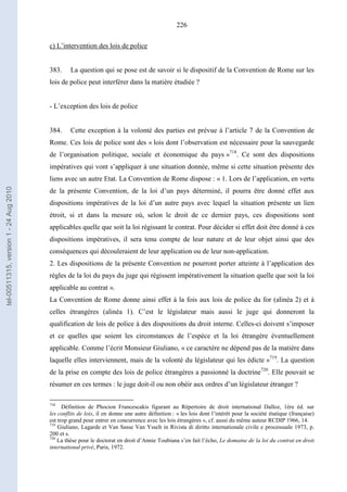 226
c) L’intervention des lois de police
383. La question qui se pose est de savoir si le dispositif de la Convention de Rome sur les
lois de police peut interférer dans la matière étudiée ?
- L’exception des lois de police
384. Cette exception à la volonté des parties est prévue à l’article 7 de la Convention de
Rome. Ces lois de police sont des « lois dont l’observation est nécessaire pour la sauvegarde
de l’organisation politique, sociale et économique du pays »718
. Ce sont des dispositions
impératives qui vont s’appliquer à une situation donnée, même si cette situation présente des
liens avec un autre Etat. La Convention de Rome dispose : « 1. Lors de l’application, en vertu
de la présente Convention, de la loi d’un pays déterminé, il pourra être donné effet aux
dispositions impératives de la loi d’un autre pays avec lequel la situation présente un lien
étroit, si et dans la mesure où, selon le droit de ce dernier pays, ces dispositions sont
applicables quelle que soit la loi régissant le contrat. Pour décider si effet doit être donné à ces
dispositions impératives, il sera tenu compte de leur nature et de leur objet ainsi que des
conséquences qui découleraient de leur application ou de leur non-application.
2. Les dispositions de la présente Convention ne pourront porter atteinte à l’application des
règles de la loi du pays du juge qui régissent impérativement la situation quelle que soit la loi
applicable au contrat ».
La Convention de Rome donne ainsi effet à la fois aux lois de police du for (alinéa 2) et à
celles étrangères (alinéa 1). C’est le législateur mais aussi le juge qui donneront la
qualification de lois de police à des dispositions du droit interne. Celles-ci doivent s’imposer
et ce quelles que soient les circonstances de l’espèce et la loi étrangère éventuellement
applicable. Comme l’écrit Monsieur Giuliano, « ce caractère ne dépend pas de la matière dans
laquelle elles interviennent, mais de la volonté du législateur qui les édicte »719
. La question
de la prise en compte des lois de police étrangères a passionné la doctrine720
. Elle pouvait se
résumer en ces termes : le juge doit-il ou non obéir aux ordres d’un législateur étranger ?
718
Définition de Phocion Francescakis figurant au Répertoire de droit international Dalloz, 1ère éd. sur
les conflits de lois, il en donne une autre définition : « les lois dont l’intérêt pour la société étatique (française)
est trop grand pour entrer en concurrence avec les lois étrangères », cf. aussi du même auteur RCDIP 1966, 14.
719
Giuliano, Lagarde et Van Sasse Van Ysselt in Rivista di diritto internationale civile e processuale 1973, p.
200 et s.
720
La thèse pour le doctorat en droit d’Annie Toubiana s’en fait l’écho, Le domaine de la loi du contrat en droit
international privé, Paris, 1972.
tel-00511315,version1-24Aug2010
 