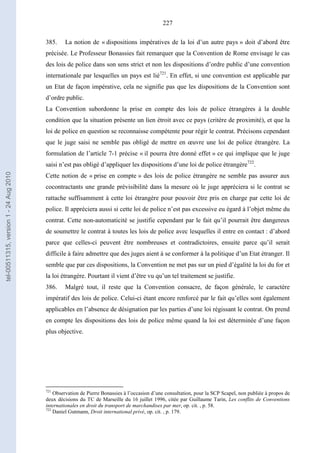 227
385. La notion de « dispositions impératives de la loi d’un autre pays » doit d’abord être
précisée. Le Professeur Bonassies fait remarquer que la Convention de Rome envisage le cas
des lois de police dans son sens strict et non les dispositions d’ordre public d’une convention
internationale par lesquelles un pays est lié721
. En effet, si une convention est applicable par
un Etat de façon impérative, cela ne signifie pas que les dispositions de la Convention sont
d’ordre public.
La Convention subordonne la prise en compte des lois de police étrangères à la double
condition que la situation présente un lien étroit avec ce pays (critère de proximité), et que la
loi de police en question se reconnaisse compétente pour régir le contrat. Précisons cependant
que le juge saisi ne semble pas obligé de mettre en œuvre une loi de police étrangère. La
formulation de l’article 7-1 précise « il pourra être donné effet » ce qui implique que le juge
saisi n’est pas obligé d’appliquer les dispositions d’une loi de police étrangère722
.
Cette notion de « prise en compte » des lois de police étrangère ne semble pas assurer aux
cocontractants une grande prévisibilité dans la mesure où le juge appréciera si le contrat se
rattache suffisamment à cette loi étrangère pour pouvoir être pris en charge par cette loi de
police. Il appréciera aussi si cette loi de police n’est pas excessive eu égard à l’objet même du
contrat. Cette non-automaticité se justifie cependant par le fait qu’il pourrait être dangereux
de soumettre le contrat à toutes les lois de police avec lesquelles il entre en contact : d’abord
parce que celles-ci peuvent être nombreuses et contradictoires, ensuite parce qu’il serait
difficile à faire admettre que des juges aient à se conformer à la politique d’un Etat étranger. Il
semble que par ces dispositions, la Convention ne met pas sur un pied d’égalité la loi du for et
la loi étrangère. Pourtant il vient d’être vu qu’un tel traitement se justifie.
386. Malgré tout, il reste que la Convention consacre, de façon générale, le caractère
impératif des lois de police. Celui-ci étant encore renforcé par le fait qu’elles sont également
applicables en l’absence de désignation par les parties d’une loi régissant le contrat. On prend
en compte les dispositions des lois de police même quand la loi est déterminée d’une façon
plus objective.
721
Observation de Pierre Bonassies à l’occasion d’une consultation, pour la SCP Scapel, non publiée à propos de
deux décisions du TC de Marseille du 16 juillet 1996, citée par Guillaume Tarin, Les conflits de Conventions
internationales en droit du transport de marchandises par mer, op. cit. , p. 58.
722
Daniel Gutmann, Droit international privé, op. cit. , p. 179.
tel-00511315,version1-24Aug2010
 