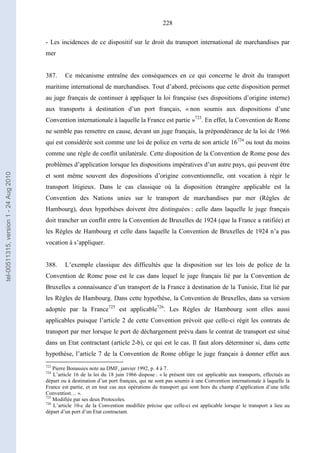 228
- Les incidences de ce dispositif sur le droit du transport international de marchandises par
mer
387. Ce mécanisme entraîne des conséquences en ce qui concerne le droit du transport
maritime international de marchandises. Tout d’abord, précisons que cette disposition permet
au juge français de continuer à appliquer la loi française (ses dispositions d’origine interne)
aux transports à destination d’un port français, « non soumis aux dispositions d’une
Convention internationale à laquelle la France est partie »723
. En effet, la Convention de Rome
ne semble pas remettre en cause, devant un juge français, la prépondérance de la loi de 1966
qui est considérée soit comme une loi de police en vertu de son article 16724
ou tout du moins
comme une règle de conflit unilatérale. Cette disposition de la Convention de Rome pose des
problèmes d’application lorsque les dispositions impératives d’un autre pays, qui peuvent être
et sont même souvent des dispositions d’origine conventionnelle, ont vocation à régir le
transport litigieux. Dans le cas classique où la disposition étrangère applicable est la
Convention des Nations unies sur le transport de marchandises par mer (Règles de
Hambourg), deux hypothèses doivent être distinguées : celle dans laquelle le juge français
doit trancher un conflit entre la Convention de Bruxelles de 1924 (que la France a ratifiée) et
les Règles de Hambourg et celle dans laquelle la Convention de Bruxelles de 1924 n’a pas
vocation à s’appliquer.
388. L’exemple classique des difficultés que la disposition sur les lois de police de la
Convention de Rome pose est le cas dans lequel le juge français lié par la Convention de
Bruxelles a connaissance d’un transport de la France à destination de la Tunisie, Etat lié par
les Règles de Hambourg. Dans cette hypothèse, la Convention de Bruxelles, dans sa version
adoptée par la France725
est applicable726
. Les Règles de Hambourg sont elles aussi
applicables puisque l’article 2 de cette Convention prévoit que celle-ci régit les contrats de
transport par mer lorsque le port de déchargement prévu dans le contrat de transport est situé
dans un Etat contractant (article 2-b), ce qui est le cas. Il faut alors déterminer si, dans cette
hypothèse, l’article 7 de la Convention de Rome oblige le juge français à donner effet aux
723
Pierre Bonassies note au DMF, janvier 1992, p. 4 à 7.
724
L’article 16 de la loi du 18 juin 1966 dispose : « le présent titre est applicable aux transports, effectués au
départ ou à destination d’un port français, qui ne sont pas soumis à une Convention internationale à laquelle la
France est partie, et en tout cas aux opérations de transport qui sont hors du champ d’application d’une telle
Convention… ».
725
Modifiée par ses deux Protocoles.
726
L’article 10-c de la Convention modifiée précise que celle-ci est applicable lorsque le transport a lieu au
départ d’un port d’un Etat contractant.
tel-00511315,version1-24Aug2010
 