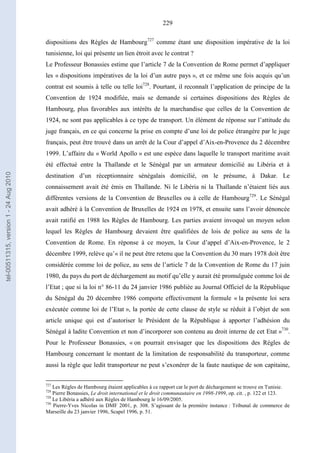 229
dispositions des Règles de Hambourg727
comme étant une disposition impérative de la loi
tunisienne, loi qui présente un lien étroit avec le contrat ?
Le Professeur Bonassies estime que l’article 7 de la Convention de Rome permet d’appliquer
les « dispositions impératives de la loi d’un autre pays », et ce même une fois acquis qu’un
contrat est soumis à telle ou telle loi728
. Pourtant, il reconnaît l’application de principe de la
Convention de 1924 modifiée, mais se demande si certaines dispositions des Règles de
Hambourg, plus favorables aux intérêts de la marchandise que celles de la Convention de
1924, ne sont pas applicables à ce type de transport. Un élément de réponse sur l’attitude du
juge français, en ce qui concerne la prise en compte d’une loi de police étrangère par le juge
français, peut être trouvé dans un arrêt de la Cour d’appel d’Aix-en-Provence du 2 décembre
1999. L’affaire du « World Apollo » est une espèce dans laquelle le transport maritime avait
été effectué entre la Thaïlande et le Sénégal par un armateur domicilié au Libéria et à
destination d’un réceptionnaire sénégalais domicilié, on le présume, à Dakar. Le
connaissement avait été émis en Thaïlande. Ni le Libéria ni la Thaïlande n’étaient liés aux
différentes versions de la Convention de Bruxelles ou à celle de Hambourg729
. Le Sénégal
avait adhéré à la Convention de Bruxelles de 1924 en 1978, et ensuite sans l’avoir dénoncée
avait ratifié en 1988 les Règles de Hambourg. Les parties avaient invoqué un moyen selon
lequel les Règles de Hambourg devaient être qualifiées de lois de police au sens de la
Convention de Rome. En réponse à ce moyen, la Cour d’appel d’Aix-en-Provence, le 2
décembre 1999, relève qu’« il ne peut être retenu que la Convention du 30 mars 1978 doit être
considérée comme loi de police, au sens de l’article 7 de la Convention de Rome du 17 juin
1980, du pays du port de déchargement au motif qu’elle y aurait été promulguée comme loi de
l’Etat ; que si la loi n° 86-11 du 24 janvier 1986 publiée au Journal Officiel de la République
du Sénégal du 20 décembre 1986 comporte effectivement la formule « la présente loi sera
exécutée comme loi de l’Etat », la portée de cette clause de style se réduit à l’objet de son
article unique qui est d’autoriser le Président de la République à apporter l’adhésion du
Sénégal à ladite Convention et non d’incorporer son contenu au droit interne de cet Etat »730
.
Pour le Professeur Bonassies, « on pourrait envisager que les dispositions des Règles de
Hambourg concernant le montant de la limitation de responsabilité du transporteur, comme
aussi la règle que ledit transporteur ne peut s’exonérer de la faute nautique de son capitaine,
727
Les Règles de Hambourg étaient applicables à ce rapport car le port de déchargement se trouve en Tunisie.
728
Pierre Bonassies, Le droit international et le droit communautaire en 1998-1999, op. cit. , p. 122 et 123.
729
Le Libéria a adhéré aux Règles de Hambourg le 16/09/2005.
730
Pierre-Yves Nicolas in DMF 2001, p. 308. S’agissant de la première instance : Tribunal de commerce de
Marseille du 23 janvier 1996, Scapel 1996, p. 51.
tel-00511315,version1-24Aug2010
 