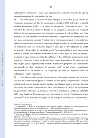 23
réglementation internationale ; seules des réglementations nationales tentaient de régir le
transport international des marchandises par mer.
19. Pour lutter contre la diversité de droits appliqués à des navires qui se côtoient en
permanence et commercent dans les mêmes ports, est créé en 1896 à Bruxelles le Comité
Maritime International (CMI). Il est chargé de promouvoir l’unification du droit. Cette
unification fut difficile à obtenir en Europe car les chargeurs de ces pays, qui essayaient
d’obtenir de leurs gouvernements une législation comparable à celle du Harter Act (plus
protectrice de leurs intérêts), se trouvèrent confrontés à la puissance des transporteurs des
pays ayant un armement important50
. Malgré cela, la prise de conscience de la nécessité d’une
législation internationale uniforme en matière de transport maritime, la pression des chargeurs
(et notamment celle des dominions anglais51
) ainsi que le développement du crédit
documentaire, firent évoluer les mentalités, ainsi « l’armement anglais se sentit sérieusement
menacé et comprit que l’entente internationale dont il avait jusqu’ici écarté le principe,
constituait la seule solution possible du problème »52
. Les différentes parties furent donc
amenées à réaliser une réforme par la voie d’une entente internationale. Ce mouvement fit
dire à Ripert que le vingtième siècle assistait à la réalisation progressive de « l’unification
internationale du droit maritime ». Il s’agissait plutôt en fait d’une « réunification
internationale de la lex maritima »53
du Moyen-âge qui avait été fragmentée dans des
codifications « rigides » nationales.
20. Cette réforme initiée par des discussions entre chargeurs et armateurs en vue d’une
rédaction des connaissements propre à satisfaire les deux parties, fut poursuivie à l’échelle
institutionnelle par les grandes nations maritimes de l’époque, avec le concours des plus
importantes associations maritimes (entre autres en liaison avec le CMI) et les représentants
des groupements intéressés. Ces nations se réunirent en conférence à La Haye en septembre
1921 (sous l’égide de l’International Law Association) en vue de l’établissement d’une
convention54
. Elles adoptèrent les règles sur les transports maritimes par connaissements,
50
France, Grande-Bretagne.
51
Se rapporter sur ce point aux décisions prises par l’Impérial Shipping Committee, qui était l’organisme qui
regroupait les chargeurs anglais et des Dominions de l’Empire britannique, en février 1921.
52
Paul de Rousiers, Les Règles de la Haye, et leur mise en application. Le point de vue des armateurs français,
Revue internationale de droit maritime (Revue d’Autran, disparue en 1923), XXXIII, 683.
53
Alexender Von Ziegler, Alternatives and methods of unification or harmonization of maritime law, Il diritto
marittimo 1999, p. 232.
54
Se réunit donc sur cette poussée, en août 1921 à Scheveningen, une assemblée préliminaire de l’Association de
droit international (comité de droit maritime) qui mit principalement aux prises des intérêts anglais (sur les 43
participants on comptait 32 britanniques) : le chef de file des armateurs anglais (Sir Norman Hill) et le chef de
file des chargeurs anglais (J.S.M. Mc Conechy). Cinq jours d’âpres discussions furent nécessaires pour mettre au
point cette Convention.
tel-00511315,version1-24Aug2010
 