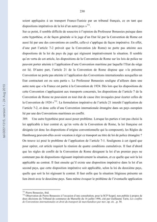 230
soient appliquées à un transport France-Tunisie par un tribunal français, ce en tant que
dispositions impératives de la loi d’un autre pays »731
.
Sur ce point, il semble difficile de souscrire à l’opinion du Professeur Bonassies puisque dans
cette hypothèse, et de façon générale si le juge d’un Etat lié par la Convention de Rome est
aussi lié par une des conventions en conflit, celle-ci s’applique de façon impérative. En effet,
d’une part l’article 7-2 prévoit que la Convention (de Rome) ne porte pas atteinte aux
dispositions de la loi du pays du juge qui régissent impérativement la situation. Il semble
qu’en vertu de cet article, les dispositions de la Convention de Rome sur les lois de police ne
peuvent porter atteinte à l’application d’une Convention maritime par laquelle l’Etat du siège
est lié. D’autre part, l’article 21 de la Convention de Rome dispose que « la présente
Convention ne porte pas atteinte à l’application des Conventions internationales auxquelles un
Etat contractant est ou sera partie ». Le Professeur Bonassies souligne d’ailleurs dans une
autre note que « la France est partie à la Convention de 1924. Dès lors que les dispositions de
cette Convention s’appliquaient aux transports concernés, les dispositions de l’article 7 de la
Convention de Rome ne pouvaient en tout état de cause être invoquées pour écarter celles de
la Convention de 1924 »732
. La formulation impérative de l’article 21 interdit l’application de
l’article 7-2, et donc celle d’une Convention internationale étrangère dans un pays européen
lié par une des Conventions maritimes en conflit.
389. Une autre hypothèse peut aussi poser problème. Lorsque les parties n’ont pas choisi la
loi applicable à leur contrat et, qu’en vertu de la Convention de Rome, la loi française est
désignée (et donc les dispositions d’origine conventionnelle qui la composent), les Règles de
Hambourg peuvent-elles avoir vocation à régir ce transport au titre de loi de police étrangère ?
On trouve ici posé le problème de l’application de l’article 7-1. Soulignons à cet égard que
pour opérer, cet article requiert la réunion de quatre conditions cumulatives. Il faut d’abord
que les règles de conflit de la Convention de Rome désignent la loi d’un premier pays ne
contenant pas de dispositions régissant impérativement la situation, et ce quelle que soit la loi
applicable au contrat. Il faut ensuite qu’il existe une disposition impérative dans la loi d’un
second pays, que cette disposition impérative soit applicable, selon la loi du deuxième pays,
quelle que soit la loi régissant le contrat. Il faut enfin que la situation litigieuse présente un
lien étroit avec le deuxième pays. Sans même évoquer le problème de l’éventuelle application
731
Pierre Bonassies, ibid.
732
Observation de Pierre Bonassies à l’occasion d’une consultation, pour la SCP Scapel, non publiée à propos de
deux décisions du Tribunal de commerce de Marseille du 16 juillet 1996, cité par Guillaume Tarin, Les conflits
de Conventions internationales en droit du transport de marchandises par mer, op. cit. , p. 58.
tel-00511315,version1-24Aug2010
 