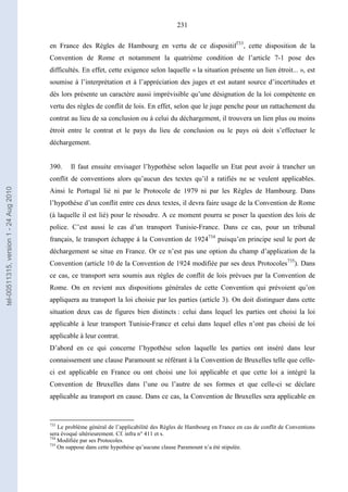231
en France des Règles de Hambourg en vertu de ce dispositif733
, cette disposition de la
Convention de Rome et notamment la quatrième condition de l’article 7-1 pose des
difficultés. En effet, cette exigence selon laquelle « la situation présente un lien étroit... », est
soumise à l’interprétation et à l’appréciation des juges et est autant source d’incertitudes et
dès lors présente un caractère aussi imprévisible qu’une désignation de la loi compétente en
vertu des règles de conflit de lois. En effet, selon que le juge penche pour un rattachement du
contrat au lieu de sa conclusion ou à celui du déchargement, il trouvera un lien plus ou moins
étroit entre le contrat et le pays du lieu de conclusion ou le pays où doit s’effectuer le
déchargement.
390. Il faut ensuite envisager l’hypothèse selon laquelle un Etat peut avoir à trancher un
conflit de conventions alors qu’aucun des textes qu’il a ratifiés ne se veulent applicables.
Ainsi le Portugal lié ni par le Protocole de 1979 ni par les Règles de Hambourg. Dans
l’hypothèse d’un conflit entre ces deux textes, il devra faire usage de la Convention de Rome
(à laquelle il est lié) pour le résoudre. A ce moment pourra se poser la question des lois de
police. C’est aussi le cas d’un transport Tunisie-France. Dans ce cas, pour un tribunal
français, le transport échappe à la Convention de 1924734
puisqu’en principe seul le port de
déchargement se situe en France. Or ce n’est pas une option du champ d’application de la
Convention (article 10 de la Convention de 1924 modifiée par ses deux Protocoles735
). Dans
ce cas, ce transport sera soumis aux règles de conflit de lois prévues par la Convention de
Rome. On en revient aux dispositions générales de cette Convention qui prévoient qu’on
appliquera au transport la loi choisie par les parties (article 3). On doit distinguer dans cette
situation deux cas de figures bien distincts : celui dans lequel les parties ont choisi la loi
applicable à leur transport Tunisie-France et celui dans lequel elles n’ont pas choisi de loi
applicable à leur contrat.
D’abord en ce qui concerne l’hypothèse selon laquelle les parties ont inséré dans leur
connaissement une clause Paramount se référant à la Convention de Bruxelles telle que celle-
ci est applicable en France ou ont choisi une loi applicable et que cette loi a intégré la
Convention de Bruxelles dans l’une ou l’autre de ses formes et que celle-ci se déclare
applicable au transport en cause. Dans ce cas, la Convention de Bruxelles sera applicable en
733
Le problème général de l’applicabilité des Règles de Hambourg en France en cas de conflit de Conventions
sera évoqué ultérieurement. Cf. infra n° 411 et s.
734
Modifiée par ses Protocoles.
735
On suppose dans cette hypothèse qu’aucune clause Paramount n’a été stipulée.
tel-00511315,version1-24Aug2010
 