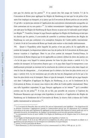 232
tant que loi choisie par les parties736
. Il ne saurait être fait usage de l’article 7-1 de la
Convention de Rome pour appliquer les Règles de Hambourg en tant que loi de police d’un
autre Etat impliqué au transport, et ce parce que la Convention de Rome précise en son article
21 qu’elle « ne porte pas atteinte à l’application des conventions internationales auxquelles un
Etat contractant est ou sera partie »737
. Le même raisonnement s’applique lorsque les parties
ont opté pour les Règles de Hambourg de façon directe ou pour une loi nationale ayant intégré
ces Règles738
. Toutefois, lorsque le juge français applique les Règles de Hambourg en tant que
loi choisie par les parties, il conviendra de contrôler si certaines dispositions des Règles de
Hambourg ne sont pas contraires à la conception française de l’ordre public international.
L’article 16 de la Convention de Rome qui fonde cette notion va être étudié ultérieurement.
391. Quant à l’hypothèse selon laquelle les parties n’ont pas prévu de loi applicable au
contrat de transport, la disposition relative aux lois de police de la Convention de Rome peut
trouver vocation à s’appliquer. Dans le cas d’un contrat de transport Tunisie-France, la
Convention de Rome dispose que la loi applicable au contrat à défaut de choix des parties est
« la loi du pays avec lequel le contrat présente les liens les plus étroits » (article 4-1). En
matière de transport, la Convention dispose que « si le pays dans lequel le transporteur a son
établissement principal au moment de la conclusion du contrat est aussi celui dans lequel est
situé le lieu de chargement…, il est présumé que le contrat a les liens les plus étroits avec ce
pays » (article 4-4). La loi tunisienne qui est celle du lieu de chargement est la loi qui a les
liens les plus étroits avec le transport. Dans ce type de transport, il semble qu’un juge français
soit dans l’obligation d’appliquer les Règles de Hambourg, et ce, sur le fondement de la
Convention de Rome, ici encore sous réserve des effets de l’ordre public international. Dans
une telle hypothèse cependant, le juge français appliquera sa loi interne739
qu’il considère
comme une loi de police740
. Il n’est, de ce fait, pas possible de souscrire à l’opinion du
Professeur Bonassies qui envisage cette hypothèse et conclut à « l’application des Règles de
Hambourg sur le fondement de la Convention de Rome, la réserve faite ci-dessus de l’ordre
public international se retrouvera »741
.
736
La Convention de Bruxelles dans son article 10-c prévoit expressément cette hypothèse : « les dispositions de
la présente Convention s’appliqueront (quand) le connaissement prévoit que les dispositions de la présente
Convention ou de toute autre législation les appliquant ou leur donnant effet régiront le contrat, quelle que soit la
nationalité du navire, du transporteur, du chargeur, du destinataire ou de tout autre personne intéressée ».
737
Le raisonnement inverse est aussi valable si les Règles de Hambourg ont été intégrées dans la loi choisie par
les parties.
738
Les Règles de Hambourg prévoient expressément cette hypothèse à l’article 2-e.
739
En effet l’article 16 de la loi de 1966 prévoit la compétence de celle-ci pour les transports au départ ou à
destination d’un port français or ici le transport est à destination d’un port français.
740
Article 7-2 de la Convention de Rome.
741
Pierre Bonassies, Le droit international et le droit communautaire en 1998 et 1999, op. cit. , p. 123.
tel-00511315,version1-24Aug2010
 