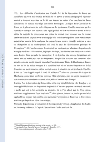 233
392. Les difficultés d’application que l’article 7-1 de la Convention de Rome est
susceptible de poser en l’absence de choix par les parties d’une loi étatique pour régir leur
contrat se trouvent aggravées par le fait que lorsque les parties n’ont pas choisi de façon
certaine une loi étatique pour régir leur contrat de transport. Les règles de la Convention de
Rome ont le plus souvent du mal à désigner une loi quelconque. En effet, rappelons que les
contrats de transport sont soumis à une règle spéciale par la Convention de Rome. Celle-ci
utilise la méthode de convergence des points de contact pour présumer que le contrat
entretient les liens les plus étroits avec le pays dans lequel le transporteur a son établissement
principal au moment de la conclusion du contrat, lorsque ce pays coïncide, soit avec le pays
de chargement ou de déchargement, soit avec le pays de l’établissement principal de
l’expéditeur742
. Or, les dispositions de cet article ne paraissent pas adaptées à la pratique du
transport maritime. Effectivement, la plupart du temps, les contrats sont conclus et exécutés
dans d’autres Etats que celui du transporteur. Il est de même très rare que l’expéditeur soit
établi dans le même pays que le transporteur. Malgré tout, si toutes ces conditions sont
remplies, rien ne semble pouvoir empêcher l’application des Règles de Hambourg en France
au titre de loi de police étrangère à la condition bien sûr qu’aucune disposition de la loi
française, qui aurait vocation à régir impérativement la situation, ne soit applicable. En effet,
l’arrêt de Cour d’appel auquel il a été fait référence743
refuse de considérer les Règles de
Hambourg comme étant une loi de police de l’Etat sénégalais, mais ne semble pas proscrire
son éventuelle reconnaissance comme loi de police d’un autre pays étranger.
L’article 7 de la Convention de Rome, même s’il a pour intitulé le terme « loi de police », se
veut applicable lorsque les dispositions impératives d’un autre pays ont vocation à intervenir
« quelle que soit la loi applicable au contrat ». Or si l’on admet que les Conventions
maritimes s’appliquent de façon impérative744
, elles agissent, dans ce cas, quelle que soit la loi
applicable au contrat. Cela semble ainsi permettre l’application en France de la Convention
maritime par laquelle est lié un Etat étranger.
Une autre disposition de la Convention de Rome pourrait s’opposer à l’application des Règles
de Hambourg en France. Il s’agit de l’exception de l’ordre public du for.
742
Daniel Gutmann, Droit international privé, op. cit. , p. 180.
743
Arrêt de la Cour d’appel d’Aix-en-Provence du 2 décembre 1999.
744
Cf. pour une étude de cette affirmation infra n° 433.
tel-00511315,version1-24Aug2010
 
