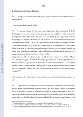 234
d) L’intervention de l’ordre public du for
393. Ce dispositif va être exposé avant de voir quelles incidences celui-ci peut avoir sur la
matière étudiée.
- L’exception de l’ordre public du for
394. Il s’agit de l’article 16 qui énonce que l’application d’une disposition de la loi
désignée par la Convention « ne peut être écartée que si cette application est manifestement
incompatible avec l’ordre public du for »745
. Il en résulte qu’une disposition d’une loi
désignée par la Convention de Rome peut être écartée si elle est manifestement incompatible
avec l’ordre public du for. C’est en fait l’application de la loi désignée qui doit être contraire à
l’ordre public et non pas la loi elle-même. L’appréciation de la conformité avec l’ordre public
du for se fait donc in concreto. Cette disposition ne s’applique pas aux cas dans lesquels une
loi qui serait ,in abstracto, contraire à l’ordre public mais entraînerait, dans le cas précis où le
juge est saisi, une application conforme à l’ordre public.
L’application de la loi étrangère doit être « manifestement » contraire avec l’ordre public du
for. La tournure négative de l’article 16 indique que ce recours ne devra être utilisé qu’en
dernière extrémité, ce qui renforce encore l’usage du terme « manifestement »746
. Cela semble
signifier, comme l’estime Madame Toubiana, que les juges devraient admettre plus facilement
les lois étrangères « reflétant les objectifs économiques et financiers des gouvernements
étrangers »747
.
- Les incidences de ce dispositif sur le droit du transport international de marchandises par
mer
395. L’application de ces dispositions au droit du transport international de marchandises
par mer permet de se demander si un juge français qui serait amené à mettre en oeuvre les
Règles de Hambourg comme loi applicable au contrat ne pourrait les écarter en vertu de la
conception française de l’ordre public international. Si on prend l’hypothèse selon laquelle les
parties n’ont pas choisi la loi ou Convention applicable à leur contrat et que le juge en vertu
745
Bernard Audit, Droit international privé, Economica Paris, 3ème édition 2000, p. 698.
746
Jurisclasseur Europe 1996 (tome 7), fascicule 3201, La Convention de Rome du 19 juin 1980, p. 14.
747
Annie Toubiana, Le domaine de la loi du contrat en droit international privé, op. cit. , n°223, p. 190.
tel-00511315,version1-24Aug2010
 