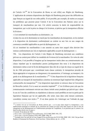 235
de l’article 4-4748
de la Convention de Rome se soit référé aux Règles de Hambourg.
L’application de certaines dispositions des Règles de Hambourg peut poser des difficultés au
juge français au regard de son ordre public. Il est possible, par exemple, de mettre en exergue
les problèmes que pourrait poser l’article 4 de la Convention des Nations unies sur le
transport de marchandises par mer. Cet article concerne la durée de responsabilité du
transporteur, qui va de la prise en charge à la livraison, et précise que le transporteur effectue
la livraison :
« i) en remettant les marchandises au destinataire ; ou
ii) dans les cas où le destinataire ne reçoit pas les marchandises du transporteur, en les mettant
à la disposition du destinataire conformément au contrat ou aux lois ou aux usages du
commerce considéré applicables au port de déchargement ; ou
iii) en remettant les marchandises à une autorité ou autre tiers auquel elles doivent être
remises conformément aux lois et règlements applicables au port de déchargement. ».
396. Les dispositions de l’article 4 des Règles de Hambourg renvoient aux conditions
prévues au contrat pour définir les modalités de livraison de la marchandise. En vertu de cette
disposition, il est possible d’imaginer qu’un transporteur insère dans ses connaissements une
clause stipulant que la marchandise pourra juridiquement être mise à la disposition du
destinataire même avant la fin du déchargement. Que dire de ce type de clause au regard de la
loi de 1966 prévoyant que « nonobstant toute clause contraire, le transporteur procède de
façon appropriée et soigneuse au chargement, à la manutention, à l’arrimage, au transport, à la
garde et au déchargement de la marchandise »749
? Cette disposition de la législation française
applicable au transport de marchandises constitue un minimum légal impératif des obligations
contractuelles du transporteur750
. Une disposition équivalente se retrouve dans la Convention
de Bruxelles (article 3) et a aussi un caractère impératif751
. C’est d’ailleurs pour cela que les
connaissements contiennent souvent une clause initiale assez prudente qui prévoit que « dans
le cas où l’une des conditions ou stipulations ci-dessous serait prohibée en tout ou partie par la
législation française qui lui est applicable, elle serait, mais dans cette mesure seulement,
considérée comme non écrite »752
. Il est donc permis de s’interroger sur l’attitude du juge
748
L’article 4-4 de la Convention de Rome prévoit que : « si le pays dans lequel le transporteur a son
établissement principal au moment de la conclusion du contrat est aussi celui dans lequel est situé le lieu de
chargement ou de déchargement ou l’établissement principal de l’expéditeur, il est présumé que le contrat a les
liens les plus étroits avec ce pays ».
749
Article 38 du décret de 1966.
750
En ce sens : Cour d’appel d’Aix-en-Provence, 18/12/1980, DMF 1981, 552.
751
En ce sens : Cour de cassation 19/03/1985, DMF 1986, 20.
752
Exemple tiré d’un arrêt de la Cour d’appel d’Aix-en-Provence du 29/10/1980, DMF 1981, 544. Cité par René
Rodière et Emmanuel du Pontavice, Droit maritime, 12ème édition, op. cit. , n°350.
tel-00511315,version1-24Aug2010
 