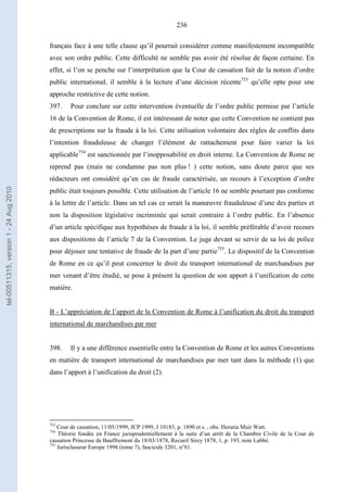 236
français face à une telle clause qu’il pourrait considérer comme manifestement incompatible
avec son ordre public. Cette difficulté ne semble pas avoir été résolue de façon certaine. En
effet, si l’on se penche sur l’interprétation que la Cour de cassation fait de la notion d’ordre
public international, il semble à la lecture d’une décision récente753
qu’elle opte pour une
approche restrictive de cette notion.
397. Pour conclure sur cette intervention éventuelle de l’ordre public permise par l’article
16 de la Convention de Rome, il est intéressant de noter que cette Convention ne contient pas
de prescriptions sur la fraude à la loi. Cette utilisation volontaire des règles de conflits dans
l’intention frauduleuse de changer l’élément de rattachement pour faire varier la loi
applicable754
est sanctionnée par l’inopposabilité en droit interne. La Convention de Rome ne
reprend pas (mais ne condamne pas non plus ! ) cette notion, sans doute parce que ses
rédacteurs ont considéré qu’en cas de fraude caractérisée, un recours à l’exception d’ordre
public était toujours possible. Cette utilisation de l’article 16 ne semble pourtant pas conforme
à la lettre de l’article. Dans un tel cas ce serait la manœuvre frauduleuse d’une des parties et
non la disposition législative incriminée qui serait contraire à l’ordre public. En l’absence
d’un article spécifique aux hypothèses de fraude à la loi, il semble préférable d’avoir recours
aux dispositions de l’article 7 de la Convention. Le juge devant se servir de sa loi de police
pour déjouer une tentative de fraude de la part d’une partie755
. Le dispositif de la Convention
de Rome en ce qu’il peut concerner le droit du transport international de marchandises par
mer venant d’être étudié, se pose à présent la question de son apport à l’unification de cette
matière.
B - L’appréciation de l’apport de la Convention de Rome à l’unification du droit du transport
international de marchandises par mer
398. Il y a une différence essentielle entre la Convention de Rome et les autres Conventions
en matière de transport international de marchandises par mer tant dans la méthode (1) que
dans l’apport à l’unification du droit (2).
753
Cour de cassation, 11/05/1999, JCP 1999, J 10183, p. 1890 et s. , obs. Horatia Muir Watt.
754
Théorie fondée en France jurisprudentiellement à la suite d’un arrêt de la Chambre Civile de la Cour de
cassation Princesse de Bauffremont du 18/03/1878, Recueil Sirey 1878, 1, p. 193, note Labbé.
755
Jurisclasseur Europe 1996 (tome 7), fascicule 3201, n°81.
tel-00511315,version1-24Aug2010
 