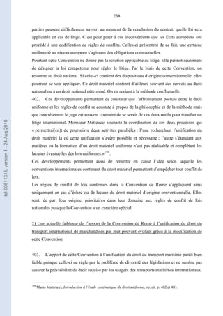 238
parties peuvent difficilement savoir, au moment de la conclusion du contrat, quelle loi sera
applicable en cas de litige. C’est pour parer à ces inconvénients que les Etats européens ont
procédé à une codification de règles de conflits. Celles-ci présentent de ce fait, une certaine
uniformité au niveau européen s’agissant des obligations contractuelles.
Pourtant cette Convention ne donne pas la solution applicable au litige. Elle permet seulement
de désigner la loi compétente pour régler le litige. Par le biais de cette Convention, on
retourne au droit national. Si celui-ci contient des dispositions d’origine conventionnelle, elles
pourront se voir appliquer. Ce droit matériel contient d’ailleurs souvent des renvois au droit
national ou à un droit national déterminé. On en revient à la méthode conflictuelle.
402. Ces développements permettent de constater que l’affrontement postulé entre le droit
uniforme et les règles de conflit se constate à propos de la philosophie et de la méthode mais
que concrètement le juge est souvent contraint de se servir de ces deux outils pour trancher un
litige international. Monsieur Matteucci souhaite la coordination de ces deux processus qui
« permettrai(en)t de poursuivre deux activités parallèles : l’une recherchant l’unification du
droit matériel là où cette unification s’avère possible et nécessaire ; l’autre s’étendant aux
matières où la formation d’un droit matériel uniforme n’est pas réalisable et complétant les
lacunes éventuelles des lois uniformes.» 758
.
Ces développements permettent aussi de remettre en cause l’idée selon laquelle les
conventions internationales contenant du droit matériel permettent d’empêcher tout conflit de
lois.
Les règles de conflit de lois contenues dans la Convention de Rome s’appliquent ainsi
uniquement en cas d’échec ou de lacune du droit matériel d’origine conventionnelle. Elles
sont, de part leur origine, prioritaires dans leur domaine aux règles de conflit de lois
nationales puisque la Convention a un caractère spécial.
2) Une actuelle faiblesse de l’apport de la Convention de Rome à l’unification du droit du
transport international de marchandises par mer pouvant évoluer grâce à la modification de
cette Convention
403. L’apport de cette Convention à l’unification du droit du transport maritime paraît bien
faible puisque celle-ci ne règle pas le problème de diversité des législations et ne semble pas
assurer la prévisibilité du droit requise par les usagers des transports maritimes internationaux.
758
Mario Matteucci, Introduction à l’étude systématique du droit uniforme, op. cit. p. 402 et 403.
tel-00511315,version1-24Aug2010
 