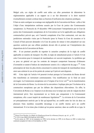 239
Malgré cela, ces règles de conflit sont utiles car elles permettent de déterminer la
réglementation applicable à un rapport ou à un fait déterminé si le droit matériel
éventuellement existant a échoué dans sa fonction d’unification des situations juridiques.
Il faut en outre souligner un avantage non négligeable de la Convention de Rome : celle-ci fait
l’objet d’une interprétation uniforme assurée par la Cour de justice des Communautés
européennes. Le Protocole du 19 décembre 1988 (concernant l’interprétation par la Cour de
justice des Communautés européennes de la Convention sur la loi applicable aux obligations
contractuelles) prévoit que, soit l’autorité compétente d’un Etat contractant, soit une des
juridictions nationales visées par le Protocole (pour la France la Cour de cassation et le
Conseil d’Etat) peuvent demander à la Cour de justice de statuer à titre préjudiciel sur une
question soulevée par une affaire pendante devant elle et portant sur l’interprétation des
dispositions de la Convention de Rome.
404. Il est pourtant possible de regretter le caractère complexe de la règle de conflit
applicable en matière de transport. En effet, la règle de rattachement posée à l’article 4-4 de
cette Convention pour le transport de marchandises est souvent inopérante. Le problème qui
se pose en général est que les contrats de transport comportent beaucoup d’éléments
d’extranéité et autant d’indices de rattachement soumis à la « subjectivité du juge »759
. Cette
présomption de liens les plus étroits concernant le contrat de transport de marchandises laisse
ainsi sans solution le cas où les points de contact qu’il prévoit sont dispersés.
405. Cette règle de l’article 4-4 pourrait évoluer puisque la Convention de Rome devrait
être transformée en instrument communautaire. Une modification sur le fond est aussi
envisagée. La Commission européenne est à l’origine d’un Livre vert760
sur la transformation
de la Convention de Rome. La révision de la convention s’explique plus par l’évolution de la
construction européenne que par les défauts des dispositions elles-mêmes. En effet, la
Convention de Rome a su s’imposer et est devenue avec le temps une sorte de vulgate du droit
international privé. Son rayonnement ne se limite pas uniquement à la Communauté
européenne, elle a aussi inspiré de nombreuses législations761
. La révision de la Convention
est principalement motivée par le fait qu’aujourd’hui, un conflit entre les lois de deux ou
plusieurs Etats membres ressemble davantage à un conflit interne qu’à un conflit
international. Il n’est donc plus évident qu’on puisse autoriser, dans un conflit de ce type, le
759
Pierre-Yves Nicolas, Les Règles de Hambourg devant les tribunaux français, op. cit. , p. 557.
760
E 2191 Com (2002) 654 final du 14/01/2003.
761
La loi suisse en 1987, la loi roumaine en 1992, la loi slovène en 1999, la loi Russe en 2001 et même hors
continent européen le Code civil du Québec en 1991.
tel-00511315,version1-24Aug2010
 