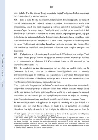 240
choix de la loi d’un Etat tiers, par lequel pourrait être éludée l’application des lois impératives
de l’Etat membre où se localise le contrat.
406. Dans le cadre de cette modification, l’identification de la loi applicable au transport
pourrait être simplifiée. Le Professeur Lagarde avait proposé l’abrogation pure et simple de la
présomption de liens le plus étroit concernant le contrat de transport de marchandises762
. Cette
solution n’a pas été retenue puisque l’article 4.4 serait remplacé par un nouvel article 4-1
prévoyant que « le contrat de transport est, à défaut de choix exprimé par les parties, régi par
la loi du pays de la résidence habituelle du transporteur ». Les recherches de coïncidence entre
la loi du lieu de résidence du transporteur et la loi du lieu de chargement ou du déchargement
ou encore l’établissement principal de l’expéditeur sont ainsi appelées à être bannies. Une
telle modification simplifierait considérablement la tâche aux juges chargés d’appliquer cette
disposition.
407. L’adoption de ce règlement a posé des problèmes de définition de base juridique763
qui
sont depuis résolus puisque l’entrée en vigueur est annoncée comme prochaine (le nouveau
texte communautaire se substituant à la Convention de Rome est déjà dénommé par les
internationalistes « Rome I »).
408. En conclusion de ces développements sur les règles de conflit posées par la
Convention de Rome, force est de constater l’interdépendance entre la méthode
conventionnelle et celle des conflits de lois. Il apparaît que la Convention de Bruxelles (dans
ses différentes versions), de Hambourg, autant que celle de Rome sont indispensables pour
régir les transport internationaux de marchandises par mer.
C’est ce qui résulte du système de résolution d’un conflit entre une Convention internationale
intégrée dans son ordre juridique et une autre faisant partie de la loi d’un Etat étranger utilisé
par le juge français. En France, cette hypothèse de conflit en ce qui concerne le transport
international de marchandises par mer implique obligatoirement les Règles de Hambourg,
seule Convention internationale spécifique à la matière qui n’est pas en vigueur en France.
Se pose ainsi le problème de l’application des Règles de Hambourg par le juge français. Ce
problème ainsi que celui des hypothèses de fraude à la loi permettront de constater
l’inaptitude des règles de conflit de lois à régler les difficultés intervenant en droit du
762
Paul Lagarde, Vers une révision de la Convention de Rome sur la loi applicable aux obligations
contractuelles ? in Mélanges Yves Guyon, Dalloz Paris, 2003, p. 571
763
En effet il semble que la seule base juridique qui semble pertinente pour ce règlement soit l’article 65 du
Traité. Cet article instituant la Communauté européenne relatif à la coopération judiciaire en matière civile pose
une double condition, l’une relative à l’incidence transfrontalière et l’autre que la mesure visée soit « nécessaire
au bon fonctionnement du marché intérieur ». Or, cette dernière condition paraît difficilement conciliable avec
l’adoption éventuelle d’un instrument à vocation universelle, c’est à dire destiné à être applicable même lorsque
la situation donnée n’a aucun lien avec le marché intérieur.
tel-00511315,version1-24Aug2010
 