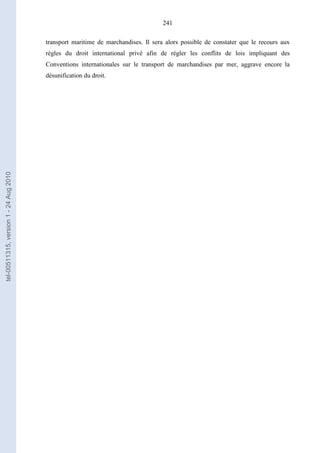 241
transport maritime de marchandises. Il sera alors possible de constater que le recours aux
règles du droit international privé afin de régler les conflits de lois impliquant des
Conventions internationales sur le transport de marchandises par mer, aggrave encore la
désunification du droit.
tel-00511315,version1-24Aug2010
 
