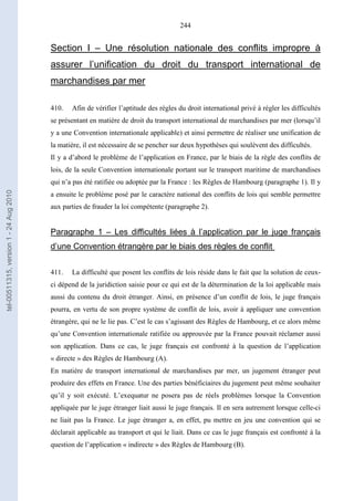 244
Section I – Une résolution nationale des conflits impropre à
assurer l’unification du droit du transport international de
marchandises par mer
410. Afin de vérifier l’aptitude des règles du droit international privé à régler les difficultés
se présentant en matière de droit du transport international de marchandises par mer (lorsqu’il
y a une Convention internationale applicable) et ainsi permettre de réaliser une unification de
la matière, il est nécessaire de se pencher sur deux hypothèses qui soulèvent des difficultés.
Il y a d’abord le problème de l’application en France, par le biais de la règle des conflits de
lois, de la seule Convention internationale portant sur le transport maritime de marchandises
qui n’a pas été ratifiée ou adoptée par la France : les Règles de Hambourg (paragraphe 1). Il y
a ensuite le problème posé par le caractère national des conflits de lois qui semble permettre
aux parties de frauder la loi compétente (paragraphe 2).
Paragraphe 1 – Les difficultés liées à l’application par le juge français
d’une Convention étrangère par le biais des règles de conflit
411. La difficulté que posent les conflits de lois réside dans le fait que la solution de ceux-
ci dépend de la juridiction saisie pour ce qui est de la détermination de la loi applicable mais
aussi du contenu du droit étranger. Ainsi, en présence d’un conflit de lois, le juge français
pourra, en vertu de son propre système de conflit de lois, avoir à appliquer une convention
étrangère, qui ne le lie pas. C’est le cas s’agissant des Règles de Hambourg, et ce alors même
qu’une Convention internationale ratifiée ou approuvée par la France pouvait réclamer aussi
son application. Dans ce cas, le juge français est confronté à la question de l’application
« directe » des Règles de Hambourg (A).
En matière de transport international de marchandises par mer, un jugement étranger peut
produire des effets en France. Une des parties bénéficiaires du jugement peut même souhaiter
qu’il y soit exécuté. L’exequatur ne posera pas de réels problèmes lorsque la Convention
appliquée par le juge étranger liait aussi le juge français. Il en sera autrement lorsque celle-ci
ne liait pas la France. Le juge étranger a, en effet, pu mettre en jeu une convention qui se
déclarait applicable au transport et qui le liait. Dans ce cas le juge français est confronté à la
question de l’application « indirecte » des Règles de Hambourg (B).
tel-00511315,version1-24Aug2010
 