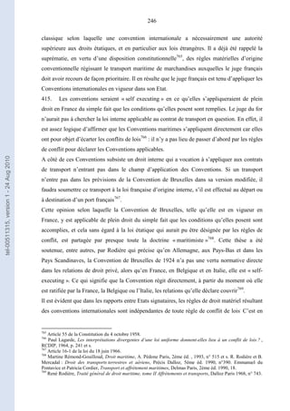 246
classique selon laquelle une convention internationale a nécessairement une autorité
supérieure aux droits étatiques, et en particulier aux lois étrangères. Il a déjà été rappelé la
suprématie, en vertu d’une disposition constitutionnelle765
, des règles matérielles d’origine
conventionnelle régissant le transport maritime de marchandises auxquelles le juge français
doit avoir recours de façon prioritaire. Il en résulte que le juge français est tenu d’appliquer les
Conventions internationales en vigueur dans son Etat.
415. Les conventions seraient « self executing » en ce qu’elles s’appliqueraient de plein
droit en France du simple fait que les conditions qu’elles posent sont remplies. Le juge du for
n’aurait pas à chercher la loi interne applicable au contrat de transport en question. En effet, il
est assez logique d’affirmer que les Conventions maritimes s’appliquent directement car elles
ont pour objet d’écarter les conflits de lois766
: il n’y a pas lieu de passer d’abord par les règles
de conflit pour déclarer les Conventions applicables.
A côté de ces Conventions subsiste un droit interne qui a vocation à s’appliquer aux contrats
de transport n’entrant pas dans le champ d’application des Conventions. Si un transport
n’entre pas dans les prévisions de la Convention de Bruxelles dans sa version modifiée, il
faudra soumettre ce transport à la loi française d’origine interne, s’il est effectué au départ ou
à destination d’un port français767
.
Cette opinion selon laquelle la Convention de Bruxelles, telle qu’elle est en vigueur en
France, y est applicable de plein droit du simple fait que les conditions qu’elles posent sont
accomplies, et cela sans égard à la loi étatique qui aurait pu être désignée par les règles de
conflit, est partagée par presque toute la doctrine « maritimiste »768
. Cette thèse a été
soutenue, entre autres, par Rodière qui précise qu’en Allemagne, aux Pays-Bas et dans les
Pays Scandinaves, la Convention de Bruxelles de 1924 n’a pas une vertu normative directe
dans les relations de droit privé, alors qu’en France, en Belgique et en Italie, elle est « self-
executing ». Ce qui signifie que la Convention régit directement, à partir du moment où elle
est ratifiée par la France, la Belgique ou l’Italie, les relations qu’elle déclare couvrir769
.
Il est évident que dans les rapports entre Etats signataires, les règles de droit matériel résultant
des conventions internationales sont indépendantes de toute règle de conflit de lois.
C’est en
765
Article 55 de la Constitution du 4 octobre 1958.
766
Paul Lagarde, Les interprétations divergentes d’une loi uniforme donnent-elles lieu à un conflit de lois ? ,
RCDIP, 1964, p. 241 et s.
767
Article 16-1 de la loi du 18 juin 1966.
768
Martine Rémond-Gouilloud, Droit maritime, A. Pédone Paris, 2ème éd. , 1993, n° 515 et s. R. Rodière et B.
Mercadal : Droit des transports terrestres et aériens, Précis Dalloz, 5ème éd. 1990, n°390. Emmanuel du
Pontavice et Patricia Cordier, Transport et affrètement maritimes, Delmas Paris, 2ème éd. 1990, 18.
769
René Rodière, Traité général de droit maritime, tome II Affrètements et transports, Dalloz Paris 1968, n° 743.
tel-00511315,version1-24Aug2010
 