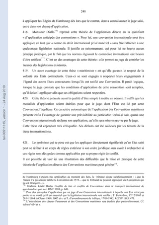 248
à appliquer les Règles de Hambourg dès lors que le contrat, dont a connaissance le juge saisi,
entre dans son champ d’application.
418. Monsieur Diallo776
reprend cette théorie de l’application directe en la qualifiant
« d’application anticipée des conventions ». Pour lui, une convention internationale peut être
appliquée en tant que « norme du droit international privé matériel » sans être rattachée à une
quelconque législation nationale. Il justifie ce raisonnement, qui pour lui ne heurte aucun
principe juridique, par le fait que les normes régissant le commerce international ont besoin
d’être unifiées777
. C’est un des avantages de cette théorie : elle permet au juge de combler les
lacunes des législations existantes.
419. Un autre avantage de cette thèse « maritimiste » est qu’elle garantit le respect de la
volonté des Etats contractants. Ceux-ci se sont engagés à respecter leurs engagements à
l’égard des autres Etats contractants lorsqu’ils ont ratifié une Convention. Il paraît logique,
lorsque le juge constate que les conditions d’application de cette convention sont remplies,
qu’il doive l’appliquer afin que ses obligations soient respectées.
420. Cette théorie présente aussi la qualité d’être simple à mettre en oeuvre. Il suffit que les
modalités d’application soient établies pour que le juge, dont l’Etat est lié par cette
Convention, l’applique. Ce caractère automatique de l’application des Conventions maritimes
présente enfin l’avantage de garantir une prévisibilité au justiciable : celui-ci sait, quand une
Convention internationale réclame son application, qu’elle sera mise en œuvre par le juge.
Cette thèse est cependant très critiquable. Ses défauts ont été soulevés par les tenants de la
thèse internationaliste.
421. Le problème qui se pose est que les appliquer directement signifierait qu’un Etat saisi
peut se référer à un corps de règles extérieur à son ordre juridique sans avoir à rechercher si
ces règles sont désignées comme applicables par sa propre règle de conflit.
Il est possible de voir ici une illustration des difficultés que la mise en pratique de cette
théorie de l’application directe des Conventions maritimes peut générer778
.
de Hambourg n’étaient pas applicables au moment des faits, le Tribunal ajoute surabondamment : « que la
France n’a pas encore ratifié la Convention de 1978.... que le Tribunal ne pouvait appliquer une Convention qui
lui est étrangère... ».
776
Ibrahima Khalil Diallo, Conflits de lois et conflits de Conventions dans le transport international de
marchandises par mer, DMF 1988, p. 648.
777
Pour des exemples d’application par un juge d’une Convention internationale à laquelle son Etat n’est pas
partie et au motif qu’il est essentiel que la législation internationale soit unifiée : T. Rotterdam, 17/12/1963 et
28/01/1964 in Clunet 1969, 1007 et s. et T. d’arrondissement de la Haye, 17/09/1982, RCDIP 1983, 473.
778
L’articulation des clauses Paramount et des Conventions maritimes sera étudiée plus particulièrement. Cf.
infra n° 654 et s.
tel-00511315,version1-24Aug2010
 