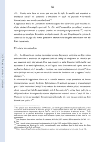 249
422. Ensuite cette thèse ne permet pas non plus de régler les conflits qui pourraient se
manifester lorsque les conditions d’application de deux ou plusieurs Conventions
internationales sont remplies simultanément779
.
L’application directe des Conventions maritimes dépend donc de la valeur que l’on donne aux
règles substantielles adoptées par traité. En effet, soit l’on considère que celles-ci « sont un
ordre juridique autonome et complet, comme l’est un ordre juridique national »780
, soit l’on
considère que ces règles doivent être appliquées quand elles sont désignées par le système de
conflit de lois du juge saisi en tant que normes internationales intégrées dans le droit d’un des
Etats contractants.
b) La thèse internationaliste
423. La démarche qui consiste à considérer comme directement applicable une Convention
maritime dans la mesure où un litige entre dans son champ de compétence est contestée par
des auteurs de droit international. Pour eux, souscrire à cette démarche intellectuelle c’est
reconnaître à un traité diplomatique, et en l’espèce à une Convention qui a pour objet une
unification du droit privé, que celle-ci constitue « un ordre juridique complet, comme l’est un
ordre juridique national, et pouvant être choisi comme loi du contrat sans le support d’une loi
étatique »781
.
La démarche de l’application directe est le contraire même de ce que préconisent les auteurs
internationalistes au sujet des traités diplomatiques. Ils estiment que ceux-ci n’appartiennent
pas à l’ordre international puisqu’ils ne sont que des instruments adoptés grâce à un consensus
et qui engagent les Etats les ayant adoptés soit de façon directe782
, soit de façon indirecte en
obligeant les Etats à transposer les normes adoptées dans leur droit interne. Ce qui fait dire à
Monsieur Mayer que ces règles de source conventionnelle ne « sont pas des normes de droit
international public »783
.
779
Ce qui était le cas dans l’affaire du « Aïn Oussera », car si les Règles de Hambourg étaient applicables, c’était
aussi le cas de la Convention de Bruxelles puisque le connaissement avait été émis par les Etats-Unis, pays
contractant depuis le 29 juin 1937, et qu’en vertu de l’article 10 de la Convention de Bruxelles de 1924 : « Les
dispositions de la présente Convention s’appliqueront à tout connaissement relatif à un transport de
marchandises entre ports relevant de deux Etats différents, quand : a) le connaissement est émis dans un Etat
contractant ».
780
Paul. Lagarde, observations sous Cour de cassation, 4 février 1992, navire « Hilaire-Maurel » : RCDIP 1992,
p. 500.
781
Paul Lagarde, observations sous Cour de cassation, 4 février 1992, navire « Hilaire-Maurel », ibid.
782
L’engagement est direct car les règles conventionnelles sont introduites dans le droit interne des Etats
adhérents du seul fait de la ratification.
783
Pierre Mayer, L’application par l’arbitre des conventions internationales de droit privé, op. cit. , p. 280.
tel-00511315,version1-24Aug2010
 