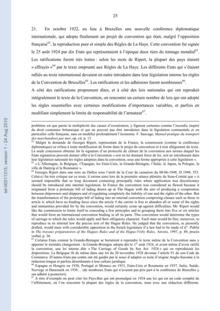 25
21. En octobre 1922, eu lieu à Bruxelles une nouvelle conférence diplomatique
internationale, qui adopta finalement un projet de convention qui était, malgré l’opposition
française62
, la reproduction pure et simple des Règles de La Haye. Cette convention fut signée
le 25 août 1924 par dix Etats qui représentaient à l’époque deux tiers du tonnage mondial63
.
Les ratifications furent très lentes : selon les mots de Ripert, la plupart des pays étaient
« effrayés »64
par le texte emprunté aux Règles de La Haye. Les différents Etats qui s’étaient
ralliés au texte international devaient en outre introduire dans leur législation interne les règles
de la Convention de Bruxelles65
. Les ratifications et les adhésions furent nombreuses66
.
A côté des ratifications proprement dites, et à côté des lois nationales qui ont reproduit
intégralement le texte de la Convention, on rencontre un certain nombre de lois qui ont adopté
les règles essentielles avec certaines modifications d’importances variables, et parfois en
modifiant simplement la limite de responsabilité de l’armateur67
.
problème est que parmi la multiplicité des causes d’exonération, y figurent certaines comme l’incendie inspiré
du droit coutumier britannique et qui ne pouvait pas être introduites dans la législation continentale et en
particulier celle française, sans en modifier profondément l’économie. F. Sauvage, Manuel pratique du transport
des marchandises par mer, op. cit. p. 13.
62
Malgré la demande de Georges Ripert, représentant de la France, la commission (comme la conférence
diplomatique) se refusa à toute modification de forme dans le projet de convention et à tout allégement du texte.
La seule concession obtenue fut la signature d’un protocole de clôture de la convention aux termes duquel les
Etats signataires peuvent donner effet à la Convention « soit en lui donnant force de loi, soit en introduisant dans
leur législation nationale les règles adoptées dans la convention, sous une forme appropriée à cette législation ».
63
« L’Allemagne, la Belgique, l’Espagne, les Etats-Unis, la Grande-Bretagne, l’Italie, le Japon, la Pologne, la
ville de Dantzig et la Roumanie ».
64
Georges Ripert dans une note au Dalloz sous l’arrêt de la Cour de cassation du 08-06-1948, D 1948, 553.
Celui-ci fut très critique sur ce texte, il estima ainsi lors de la première séance plénière du Sous-Comité que « it
seemed impossible that so long document containing principally rules where application was discretionary
should be introduced into internal legislation. In France the convention was considered as flawed because it
originated from a prototype bill of lading drawn up at The Hague with the aim of producing a compromise
between shipowners and shippers and of regulating completely the liability of one and the rights of the other. But
the transformation of the prototype bill of lading into an internal convention comprising clauses such as those in
article 4, which have no binding force since the article 5 the carrier is free to abandon all or some of the rights
and immunities provided for by the convention, would certainly come up against difficulties. Mr. Ripert would
like the commission to limite itself to conceding a few principles and to grouping them into five or six articles
that would form an international convention binding in all its parts. This convention would determine the types
of carriage to which the rules would apply and their obligatory character. Each state would be free, moreover, to
reproduce in its internal law the precise text of the Hague Rules. He judged that the convention, as presently
drafted, would meet with considerable opposition in the french legislature if a law had to be made of it”. Publié
in The travaux préparatoires of the Hagues Rules and of the Hague-Visby Rules, Anvers, 1997, p. 49, procès
verbal, p. 36.
65
Certains Etats comme la Grande-Bretagne se bornèrent à reprendre le texte même de la Convention sans y
apporter le moindre changement : la Grande-Bretagne adopta dès le 1er
août 1924, et avant même d’avoir ratifié
la convention, une loi interne dite « The Carriage of Goods by Sea Act 1924 » qui en reproduisait les
dispositions. La Belgique fit de même dans une loi du 20 novembre 1928 devenue l’article 91 de son Code de
Commerce. D’autres Etats par contre ont été guidés par le souci d’adapter ce texte d’origine Anglo-Saxonne à la
rédaction longue et parfois désordonnée à leur culture juridique.
66
Espagne et Hongrie en 1930, Portugal et Monaco en 1931, Etats-Unis et Roumanie en 1937, Italie, Suède,
Norvège et Danemark en 1938… (de nombreux Etats qui n’avaient pas pris part à la conférence de Bruxelles y
ont adhéré à posteriori).
67
A titre d’exemple on peut citer les Pays-Bas qui ont promulgué en 1924 une loi qui est un code complet de
l’affrètement, où l’on rencontre la plupart des règles de la convention, mais avec une rédaction différente.
tel-00511315,version1-24Aug2010
 