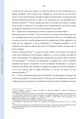 250
Le juge doit de ce fait avoir recours à sa règle de conflit de lois afin de déterminer la loi
étatique compétente. Alors il pourra avoir à appliquer au sein de cette loi, que cela soit la
sienne ou celle d’un Etat étranger, des règles d’origines conventionnelles si le litige entre dans
le champ d’application prévu par ces règles. C’est cette opinion qui a été développée par le
Professeur Bonassies784
. Celui-ci considère que dans un cas comme celui donné en exemple,
le juge français se retournera vers ses règles de droit international privé, qui sont en matière
de transport les dispositions de la Convention de Rome du 19 juin 1980785
.
424. Quelle sont les implications de cette thèse s’agissant de la matière étudiée ?
Selon les partisans de cette thèse786
, les Conventions sur le transport de marchandises par mer
ne se distinguent pas des autres conventions internationales de droit privé. Ils rappellent que
ces traités ne tirent leur autorité juridique que de leur adoption par les Etats signataires. Il en
résulte que leur application se trouve subordonnée à la désignation préalable de la loi
compétente par la règle de conflit du juge saisi et à l’intégration de ladite convention dans la
loi ainsi désignée.
D’après le Professeur Mayer787
, le juge tout comme l’arbitre « doit recourir à une règle de
conflit afin de déterminer le droit étatique compétent, et si celui-ci comporte des règles de
source conventionnelle, il les appliquera dans l’interprétation qui prévaut selon les tribunaux
de l’Etat désigné »788
. Il poursuit son raisonnement en soulignant que « certes l’instrument
d’adoption des règles est international. Il crée une obligation internationale à la charge de
chacun des Etats parties, celle d’adopter et d’appliquer les règles sur le contenu desquelles ils
se sont mis d’accord. Mais les règles elles-mêmes ne sont pas des normes de droit
international public »789
.
425. En outre, l’application directe pose des difficultés sur le plan pratique. D’une part, elle
ne laisse aucune place à la volonté des parties. D’autre part, elle est impuissante à résoudre les
conflits qui ne peuvent manquer de se manifester lorsque les conditions d’application de deux
784
Pierre Bonassies, L’entrée en vigueur des Règles de Hambourg, IMTM, n° spécial « les Règles de
Hambourg », 1992, p. 99 et 100.
785
Il s’agit de la Convention de Rome du 19 juin 1980 sur la loi applicable aux obligations contractuelles. Celle-
ci sert de règle de conflit de lois aux Etats européens en matière contractuelle. Texte de la Convention au
« Dictionnaire permanent Droit Européen des affaires » feuillets 13 (20/03/1992). Cette Convention et les
solutions qu’elle contient, ont été étudiées, cf. supra n° 372.
786
Principalement Pierre Mayer, Philippe Fouchard et Emmanuel Gaillard.
787
Pierre Mayer, L’application par l’arbitre des conventions internationales de droit privé, op. cit. , p. 280 et
281.
788
Il sera vu dans la Partie II que cette affirmation doit être nuancée concernant les arbitres qui bénéficient d’une
plus grande marge de manœuvre pour déterminer le droit applicable au litige, cf. infra n° 728.
789
Pierre Mayer, ibid.
tel-00511315,version1-24Aug2010
 