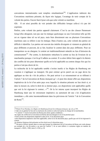 251
conventions internationales sont remplies simultanément790
. L’application indirecte des
Conventions maritimes présente, de façon très logique, l’avantage de tenir compte de la
volonté des parties. Encore faut-il pour cela que cette volonté se manifeste.
426. Il est ainsi possible de voir poindre des difficultés lorsque celle-ci n’a pas été
exprimée.
Parfois, cette volonté des parties apparaît clairement. C’est le cas des clauses Paramount
lorsqu’elles désignent, non pas une loi étatique quelconque ou une Convention telle qu’elle
est en vigueur dans tel ou tel pays, mais bien directement une ou plusieurs Conventions
maritimes sans se référer à une loi étatique. Dans d’autres cas, cette volonté des parties est
difficile à identifier. Les parties ont souvent des intérêts divergents et viennent en général de
pays différents et peuvent, de ce fait, localiser le contrat dans des pays différents. Pour un
transporteur ou un chargeur, le contrat est traditionnellement rattaché au lieu d’émission du
connaissement791
. Par contre, le destinataire rattachera le contrat au lieu de livraison de sa
marchandise puisque c’est là qu’il adhère au contrat. Il va alors falloir faire appel à la théorie
des conflits de lois pour déterminer quelle est la loi applicable au contrat chaque fois que les
parties n’ont pas choisi de loi.
La recherche de la loi applicable semble s’avérer inutile si les Règles de Hambourg ont
vocation à s’appliquer au transport. On peut estimer qu’en pareil cas un juge devra les
appliquer au titre de « loi de police ». On peut arriver à ce raisonnement en se référant à
l’article 7 de la Convention de Rome énonçant qu’ « il peut être donné effet aux dispositions
impératives de la loi d’un autre pays avec laquelle la situation présente un lien étroit si, et
dans la mesure où, selon le droit de ce dernier pays, ces dispositions sont applicables quelle
que soit la loi régissant le contrat... »792
. Or la loi interne ayant incorporé les Règles de
Hambourg étant une loi strictement impérative ou autrement dit une « loi d’application
immédiate », elle entre incontestablement dans les prévisions de l’article 7 de la Convention
de Rome793
.
790
Pierre-Yves Nicolas, Les Règles de Hambourg devant les tribunaux français, op. cit. p. 555.
791
Qui est en général le lieu de la conclusion du contrat et celui de la prise en charge de la marchandise.
792
L’article 7-1 de la Convention de Rome pose donc quatre conditions :
-les règles de conflit de la Convention de Rome doivent désigner la loi d’un premier pays
-il doit exister une disposition impérative dans la loi d’un deuxième pays
-cette disposition impérative doit être applicable, selon la loi du deuxième pays, quelle que soit la loi régissant le
contrat
-la situation litigieuse doit présenter un lien étroit avec le deuxième pays.
793
On peut a fortiori ajouter dans ce sens que lorsque les rédacteurs de la Convention de Rome ont voulu donner
un exemple de « loi de police » au sens de l’article 7, ils se sont référés à « certaines règles en matière de
transport ». JOCE, 1980, série C n°282, p. 28
tel-00511315,version1-24Aug2010
 