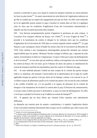 253
consiste à rechercher le pays avec lequel le contrat de transport maritime est censé présenter
les liens les plus étroits797
. Un autre inconvénient de cette théorie de l’application indirecte est
qu’elle ne conduit pas au respect des engagements pris par les Etats. En effet, cette recherche
de la loi applicable pourra amener le juge à localiser le contrat dans un Etat et à appliquer
cette loi alors que les conditions d’application d’une des Conventions internationales à
laquelle son Etat est partie pouvaient êtres remplies.
430. Une décision jurisprudentielle permet d’apprécier la pertinence de cette critique. A
l’occasion d’un transport effectué du Kenya vers l’Italie798
, la Cour d’appel de Paris799
a
procédé à la localisation du contrat et désigné la loi italienne alors que les conditions
d’application de la Convention de 1924 dans sa version originale étaient remplies800
. Le juge
français a, par conséquent, choisi d’éluder les termes clairs de la Convention de Bruxelles de
1924. Cette solution a des conséquences dommageables puisqu’elle introduit une certaine
imprévisibilité pour les parties. Monsieur Nicolas souligne d’ailleurs que, s’agissant de cette
espèce, la localisation en Italie ne s’imposait pas. Ce pays n’était que le pays du déchargement
et de la livraison801
, et ceci alors que de nombreux indices convergeaient vers une localisation
du contrat au Kenya. On voit ainsi, qu’en l’absence de choix des parties, le rattachement du
contrat de transport maritime de marchandises peut être soumis à l’arbitraire du juge.
431. Si cette méthode présente l’intérêt de tenir compte de la volonté des parties lorsque
celle-ci se manifeste, elle présente l’inconvénient de la détermination de la règle de conflit
applicable lorsque les parties n’ont pas choisi de loi étatique, comme c’est souvent le cas. Il
va falloir essayer de déterminer quelle est la volonté des parties. On est tout de suite confronté
à des conflits d’intérêts car, s’il est possible à la rigueur de présumer de la volonté du
chargeur et du transporteur de localiser le contrat dans le pays d’émission du connaissement,
il est par contre évident que pour le destinataire, ce pays est celui du déchargement. En effet,
c’est là que se produit la livraison et qu’il adhère au contrat de transport802
.
432. Il apparaît que les deux thèses qui viennent d’être exposées sont radicalement
différentes.
La démarche qui consiste pour les auteurs « maritimistes » à requérir l’application directe
d’une Convention maritime directement dans un pays car les conditions que celle-ci pose sont
797
Article 4-1 de la Convention de Rome.
798
Le Kenya ayant ratifié les Règles de Hambourg mais n’avait pas dénoncé la Convention de 1924 à laquelle il
était partie. L’Italie avait dénoncé la version originale de la Convention de Bruxelles et la version modifiée à
laquelle elle était partie n’était pas applicable en l’espèce.
799
Arrêt de la Cour d’appel de Paris en date du 02/12/1998, DMF 1999, p. 732 et s. et DMF 2000, p. 51.
800
Le connaissement avait été émis dans un Etat contractant : article 10 de cette Convention.
801
Ibid.
802
Pierre-Yves Nicolas, Les Règles de Hambourg devant les tribunaux français, op. cit. , p. 556 et 557.
tel-00511315,version1-24Aug2010
 