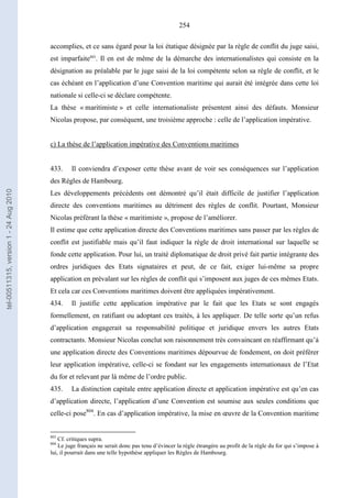 254
accomplies, et ce sans égard pour la loi étatique désignée par la règle de conflit du juge saisi,
est imparfaite803
. Il en est de même de la démarche des internationalistes qui consiste en la
désignation au préalable par le juge saisi de la loi compétente selon sa règle de conflit, et le
cas échéant en l’application d’une Convention maritime qui aurait été intégrée dans cette loi
nationale si celle-ci se déclare compétente.
La thèse « maritimiste » et celle internationaliste présentent ainsi des défauts. Monsieur
Nicolas propose, par conséquent, une troisième approche : celle de l’application impérative.
c) La thèse de l’application impérative des Conventions maritimes
433. Il conviendra d’exposer cette thèse avant de voir ses conséquences sur l’application
des Règles de Hambourg.
Les développements précédents ont démontré qu’il était difficile de justifier l’application
directe des conventions maritimes au détriment des règles de conflit. Pourtant, Monsieur
Nicolas préférant la thèse « maritimiste », propose de l’améliorer.
Il estime que cette application directe des Conventions maritimes sans passer par les règles de
conflit est justifiable mais qu’il faut indiquer la règle de droit international sur laquelle se
fonde cette application. Pour lui, un traité diplomatique de droit privé fait partie intégrante des
ordres juridiques des Etats signataires et peut, de ce fait, exiger lui-même sa propre
application en prévalant sur les règles de conflit qui s’imposent aux juges de ces mêmes Etats.
Et cela car ces Conventions maritimes doivent être appliquées impérativement.
434. Il justifie cette application impérative par le fait que les Etats se sont engagés
formellement, en ratifiant ou adoptant ces traités, à les appliquer. De telle sorte qu’un refus
d’application engagerait sa responsabilité politique et juridique envers les autres Etats
contractants. Monsieur Nicolas conclut son raisonnement très convaincant en réaffirmant qu’à
une application directe des Conventions maritimes dépourvue de fondement, on doit préférer
leur application impérative, celle-ci se fondant sur les engagements internationaux de l’Etat
du for et relevant par là même de l’ordre public.
435. La distinction capitale entre application directe et application impérative est qu’en cas
d’application directe, l’application d’une Convention est soumise aux seules conditions que
celle-ci pose804
. En cas d’application impérative, la mise en œuvre de la Convention maritime
803
Cf. critiques supra.
804
Le juge français ne serait donc pas tenu d’évincer la règle étrangère au profit de la règle du for qui s’impose à
lui, il pourrait dans une telle hypothèse appliquer les Règles de Hambourg.
tel-00511315,version1-24Aug2010
 