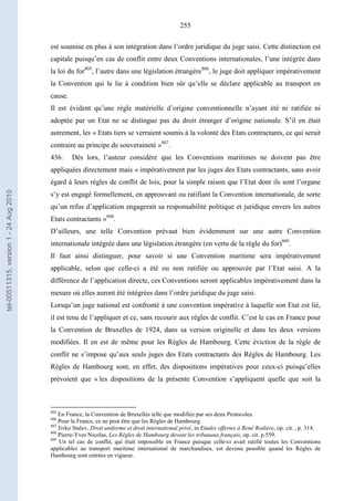 255
est soumise en plus à son intégration dans l’ordre juridique du juge saisi. Cette distinction est
capitale puisqu’en cas de conflit entre deux Conventions internationales, l’une intégrée dans
la loi du for805
, l’autre dans une législation étrangère806
, le juge doit appliquer impérativement
la Convention qui le lie à condition bien sûr qu’elle se déclare applicable au transport en
cause.
Il est évident qu’une règle matérielle d’origine conventionnelle n’ayant été ni ratifiée ni
adoptée par un Etat ne se distingue pas du droit étranger d’origine nationale. S’il en était
autrement, les « Etats tiers se verraient soumis à la volonté des Etats contractants, ce qui serait
contraire au principe de souveraineté »807
.
436. Dès lors, l’auteur considère que les Conventions maritimes ne doivent pas être
appliquées directement mais « impérativement par les juges des Etats contractants, sans avoir
égard à leurs règles de conflit de lois, pour la simple raison que l’Etat dont ils sont l’organe
s’y est engagé formellement, en approuvant ou ratifiant la Convention internationale, de sorte
qu’un refus d’application engagerait sa responsabilité politique et juridique envers les autres
Etats contractants »808
.
D’ailleurs, une telle Convention prévaut bien évidemment sur une autre Convention
internationale intégrée dans une législation étrangère (en vertu de la règle du for)809
.
Il faut ainsi distinguer, pour savoir si une Convention maritime sera impérativement
applicable, selon que celle-ci a été ou non ratifiée ou approuvée par l’Etat saisi. A la
différence de l’application directe, ces Conventions seront applicables impérativement dans la
mesure où elles auront été intégrées dans l’ordre juridique du juge saisi.
Lorsqu’un juge national est confronté à une convention impérative à laquelle son Etat est lié,
il est tenu de l’appliquer et ce, sans recourir aux règles de conflit. C’est le cas en France pour
la Convention de Bruxelles de 1924, dans sa version originelle et dans les deux versions
modifiées. Il en est de même pour les Règles de Hambourg. Cette éviction de la règle de
conflit ne s’impose qu’aux seuls juges des Etats contractants des Règles de Hambourg. Les
Règles de Hambourg sont, en effet, des dispositions impératives pour ceux-ci puisqu’elles
prévoient que « les dispositions de la présente Convention s’appliquent quelle que soit la
805
En France, la Convention de Bruxelles telle que modifiée par ses deux Protocoles.
806
Pour la France, ce ne peut être que les Règles de Hambourg.
807
Jivko Stalev, Droit uniforme et droit international privé, in Etudes offertes à René Rodière, op. cit. , p. 314.
808
Pierre-Yves Nicolas, Les Règles de Hambourg devant les tribunaux français, op. cit. p.559.
809
Un tel cas de conflit, qui était impossible en France puisque celle-ci avait ratifié toutes les Conventions
applicables au transport maritime international de marchandises, est devenu possible quand les Règles de
Hambourg sont entrées en vigueur.
tel-00511315,version1-24Aug2010
 