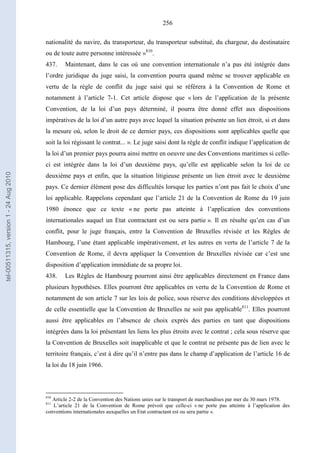 256
nationalité du navire, du transporteur, du transporteur substitué, du chargeur, du destinataire
ou de toute autre personne intéressée »810
.
437. Maintenant, dans le cas où une convention internationale n’a pas été intégrée dans
l’ordre juridique du juge saisi, la convention pourra quand même se trouver applicable en
vertu de la règle de conflit du juge saisi qui se référera à la Convention de Rome et
notamment à l’article 7-1. Cet article dispose que « lors de l’application de la présente
Convention, de la loi d’un pays déterminé, il pourra être donné effet aux dispositions
impératives de la loi d’un autre pays avec lequel la situation présente un lien étroit, si et dans
la mesure où, selon le droit de ce dernier pays, ces dispositions sont applicables quelle que
soit la loi régissant le contrat... ». Le juge saisi dont la règle de conflit indique l’application de
la loi d’un premier pays pourra ainsi mettre en oeuvre une des Conventions maritimes si celle-
ci est intégrée dans la loi d’un deuxième pays, qu’elle est applicable selon la loi de ce
deuxième pays et enfin, que la situation litigieuse présente un lien étroit avec le deuxième
pays. Ce dernier élément pose des difficultés lorsque les parties n’ont pas fait le choix d’une
loi applicable. Rappelons cependant que l’article 21 de la Convention de Rome du 19 juin
1980 énonce que ce texte « ne porte pas atteinte à l’application des conventions
internationales auquel un Etat contractant est ou sera partie ». Il en résulte qu’en cas d’un
conflit, pour le juge français, entre la Convention de Bruxelles révisée et les Règles de
Hambourg, l’une étant applicable impérativement, et les autres en vertu de l’article 7 de la
Convention de Rome, il devra appliquer la Convention de Bruxelles révisée car c’est une
disposition d’application immédiate de sa propre loi.
438. Les Règles de Hambourg pourront ainsi être applicables directement en France dans
plusieurs hypothèses. Elles pourront être applicables en vertu de la Convention de Rome et
notamment de son article 7 sur les lois de police, sous réserve des conditions développées et
de celle essentielle que la Convention de Bruxelles ne soit pas applicable811
. Elles pourront
aussi être applicables en l’absence de choix exprès des parties en tant que dispositions
intégrées dans la loi présentant les liens les plus étroits avec le contrat ; cela sous réserve que
la Convention de Bruxelles soit inapplicable et que le contrat ne présente pas de lien avec le
territoire français, c’est à dire qu’il n’entre pas dans le champ d’application de l’article 16 de
la loi du 18 juin 1966.
810
Article 2-2 de la Convention des Nations unies sur le transport de marchandises par mer du 30 mars 1978.
811
L’article 21 de la Convention de Rome prévoit que celle-ci « ne porte pas atteinte à l’application des
conventions internationales auxquelles un Etat contractant est ou sera partie ».
tel-00511315,version1-24Aug2010
 