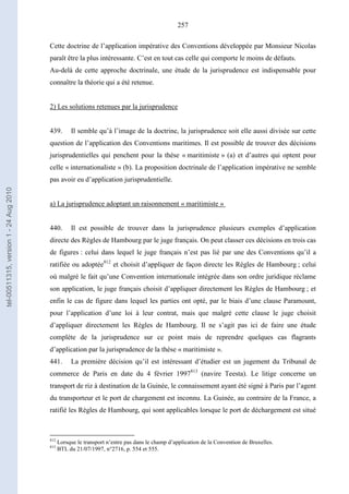 257
Cette doctrine de l’application impérative des Conventions développée par Monsieur Nicolas
paraît être la plus intéressante. C’est en tout cas celle qui comporte le moins de défauts.
Au-delà de cette approche doctrinale, une étude de la jurisprudence est indispensable pour
connaître la théorie qui a été retenue.
2) Les solutions retenues par la jurisprudence
439. Il semble qu’à l’image de la doctrine, la jurisprudence soit elle aussi divisée sur cette
question de l’application des Conventions maritimes. Il est possible de trouver des décisions
jurisprudentielles qui penchent pour la thèse « maritimiste » (a) et d’autres qui optent pour
celle « internationaliste » (b). La proposition doctrinale de l’application impérative ne semble
pas avoir eu d’application jurisprudentielle.
a) La jurisprudence adoptant un raisonnement « maritimiste »
440. Il est possible de trouver dans la jurisprudence plusieurs exemples d’application
directe des Règles de Hambourg par le juge français. On peut classer ces décisions en trois cas
de figures : celui dans lequel le juge français n’est pas lié par une des Conventions qu’il a
ratifiée ou adoptée812
et choisit d’appliquer de façon directe les Règles de Hambourg ; celui
où malgré le fait qu’une Convention internationale intégrée dans son ordre juridique réclame
son application, le juge français choisit d’appliquer directement les Règles de Hambourg ; et
enfin le cas de figure dans lequel les parties ont opté, par le biais d’une clause Paramount,
pour l’application d’une loi à leur contrat, mais que malgré cette clause le juge choisit
d’appliquer directement les Règles de Hambourg. Il ne s’agit pas ici de faire une étude
complète de la jurisprudence sur ce point mais de reprendre quelques cas flagrants
d’application par la jurisprudence de la thèse « maritimiste ».
441. La première décision qu’il est intéressant d’étudier est un jugement du Tribunal de
commerce de Paris en date du 4 février 1997813
(navire Teesta). Le litige concerne un
transport de riz à destination de la Guinée, le connaissement ayant été signé à Paris par l’agent
du transporteur et le port de chargement est inconnu. La Guinée, au contraire de la France, a
ratifié les Règles de Hambourg, qui sont applicables lorsque le port de déchargement est situé
812
Lorsque le transport n’entre pas dans le champ d’application de la Convention de Bruxelles.
813
BTL du 21/07/1997, n°2716, p. 554 et 555.
tel-00511315,version1-24Aug2010
 