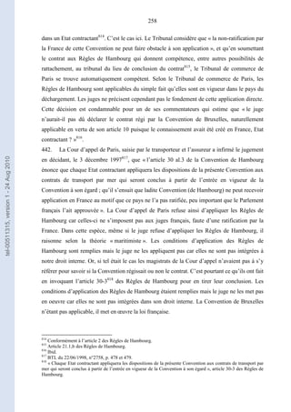 258
dans un Etat contractant814
. C’est le cas ici. Le Tribunal considère que « la non-ratification par
la France de cette Convention ne peut faire obstacle à son application », et qu’en soumettant
le contrat aux Règles de Hambourg qui donnent compétence, entre autres possibilités de
rattachement, au tribunal du lieu de conclusion du contrat815
, le Tribunal de commerce de
Paris se trouve automatiquement compétent. Selon le Tribunal de commerce de Paris, les
Règles de Hambourg sont applicables du simple fait qu’elles sont en vigueur dans le pays du
déchargement. Les juges ne précisent cependant pas le fondement de cette application directe.
Cette décision est condamnable pour un de ses commentateurs qui estime que « le juge
n’aurait-il pas dû déclarer le contrat régi par la Convention de Bruxelles, naturellement
applicable en vertu de son article 10 puisque le connaissement avait été créé en France, Etat
contractant ? »816
.
442. La Cour d’appel de Paris, saisie par le transporteur et l’assureur a infirmé le jugement
en décidant, le 3 décembre 1997817
, que « l’article 30 al.3 de la Convention de Hambourg
énonce que chaque Etat contractant appliquera les dispositions de la présente Convention aux
contrats de transport par mer qui seront conclus à partir de l’entrée en vigueur de la
Convention à son égard ; qu’il s’ensuit que ladite Convention (de Hambourg) ne peut recevoir
application en France au motif que ce pays ne l’a pas ratifiée, peu important que le Parlement
français l’ait approuvée ». La Cour d’appel de Paris refuse ainsi d’appliquer les Règles de
Hambourg car celles-ci ne s’imposent pas aux juges français, faute d’une ratification par la
France. Dans cette espèce, même si le juge refuse d’appliquer les Règles de Hambourg, il
raisonne selon la théorie « maritimiste ». Les conditions d’application des Règles de
Hambourg sont remplies mais le juge ne les appliquent pas car elles ne sont pas intégrées à
notre droit interne. Or, si tel était le cas les magistrats de la Cour d’appel n’avaient pas à s’y
référer pour savoir si la Convention régissait ou non le contrat. C’est pourtant ce qu’ils ont fait
en invoquant l’article 30-3818
des Règles de Hambourg pour en tirer leur conclusion. Les
conditions d’application des Règles de Hambourg étaient remplies mais le juge ne les met pas
en oeuvre car elles ne sont pas intégrées dans son droit interne. La Convention de Bruxelles
n’étant pas applicable, il met en œuvre la loi française.
814
Conformément à l’article 2 des Règles de Hambourg.
815
Article 21.1,b des Règles de Hambourg.
816
Ibid.
817
BTL du 22/06/1998, n°2758, p. 478 et 479.
818
« Chaque Etat contractant appliquera les dispositions de la présente Convention aux contrats de transport par
mer qui seront conclus à partir de l’entrée en vigueur de la Convention à son égard », article 30-3 des Règles de
Hambourg.
tel-00511315,version1-24Aug2010
 