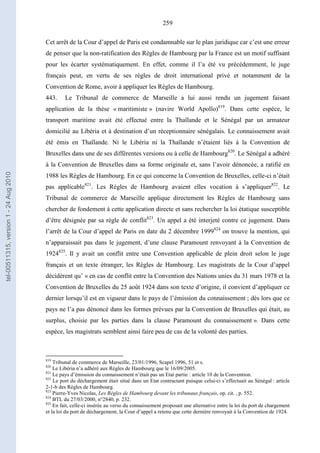 259
Cet arrêt de la Cour d’appel de Paris est condamnable sur le plan juridique car c’est une erreur
de penser que la non-ratification des Règles de Hambourg par la France est un motif suffisant
pour les écarter systématiquement. En effet, comme il l’a été vu précédemment, le juge
français peut, en vertu de ses règles de droit international privé et notamment de la
Convention de Rome, avoir à appliquer les Règles de Hambourg.
443. Le Tribunal de commerce de Marseille a lui aussi rendu un jugement faisant
application de la thèse « maritimiste » (navire World Apollo)819
. Dans cette espèce, le
transport maritime avait été effectué entre la Thaïlande et le Sénégal par un armateur
domicilié au Libéria et à destination d’un réceptionnaire sénégalais. Le connaissement avait
été émis en Thaïlande. Ni le Libéria ni la Thaïlande n’étaient liés à la Convention de
Bruxelles dans une de ses différentes versions ou à celle de Hambourg820
. Le Sénégal a adhéré
à la Convention de Bruxelles dans sa forme originale et, sans l’avoir dénoncée, a ratifié en
1988 les Règles de Hambourg. En ce qui concerne la Convention de Bruxelles, celle-ci n’était
pas applicable821
. Les Règles de Hambourg avaient elles vocation à s’appliquer822
. Le
Tribunal de commerce de Marseille applique directement les Règles de Hambourg sans
chercher de fondement à cette application directe et sans rechercher la loi étatique susceptible
d’être désignée par sa règle de conflit823
. Un appel a été interjeté contre ce jugement. Dans
l’arrêt de la Cour d’appel de Paris en date du 2 décembre 1999824
on trouve la mention, qui
n’apparaissait pas dans le jugement, d’une clause Paramount renvoyant à la Convention de
1924825
. Il y avait un conflit entre une Convention applicable de plein droit selon le juge
français et un texte étranger, les Règles de Hambourg. Les magistrats de la Cour d’appel
décidèrent qu’ « en cas de conflit entre la Convention des Nations unies du 31 mars 1978 et la
Convention de Bruxelles du 25 août 1924 dans son texte d’origine, il convient d’appliquer ce
dernier lorsqu’il est en vigueur dans le pays de l’émission du connaissement ; dès lors que ce
pays ne l’a pas dénoncé dans les formes prévues par la Convention de Bruxelles qui était, au
surplus, choisie par les parties dans la clause Paramount du connaissement ». Dans cette
espèce, les magistrats semblent ainsi faire peu de cas de la volonté des parties.
819
Tribunal de commerce de Marseille, 23/01/1996, Scapel 1996, 51 et s.
820
Le Libéria n’a adhéré aux Règles de Hambourg que le 16/09/2005.
821
Le pays d’émission du connaissement n’était pas un Etat partie : article 10 de la Convention.
822
Le port du déchargement était situé dans un Etat contractant puisque celui-ci s’effectuait au Sénégal : article
2-1-b des Règles de Hambourg.
823
Pierre-Yves Nicolas, Les Règles de Hambourg devant les tribunaux français, op. cit. , p. 552.
824
BTL du 27/03/2000, n°2840, p. 232.
825
En fait, celle-ci insérée au verso du connaissement proposait une alternative entre la loi du port de chargement
et la loi du port de déchargement, la Cour d’appel a retenu que cette dernière renvoyait à la Convention de 1924.
tel-00511315,version1-24Aug2010
 