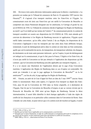 260
444. On trouve trois autres décisions intéressantes optant pour la théorie « maritimiste ». La
première est rendue par le Tribunal de commerce de Paris le 10 septembre 1997 (navire Aïn
Oussera)826
. Il s’agissait d’un transport maritime entre les Etats-Unis et l’Egypte. Le
connaissement avait été émis aux Etats-Unis qui ont ratifié la Convention de Bruxelles et
comportait une clause Paramount désignant une loi américaine, le Carriage of goods by sea
act (COGSA) de 1936. Le Tribunal de commerce décide d’appliquer les Règles de Hambourg
au motif « qu’il est établi qu’aux termes de l’article 1er
du connaissement précité, le contrat de
transport considéré est soumis aux dispositions du US COGSA de 1936, mais attendu qu’il
convient de déterminer si les Règles de Hambourg trouvent ici application, l’Egypte ayant
ratifié ladite convention ; qu’en effet, selon l’article 2 de ces Règles, les dispositions de la
Convention s’appliquent à tous les transports par mer entre deux Etats différents lorsque,
notamment, le port de déchargement prévu dans le contrat est situé dans un Etat contractant,
quelle que soit la nationalité du navire, du transporteur, du transporteur substitué, du chargeur,
du destinataire ou de toute autre personne intéressée ; qu’en l’espèce, le port de déchargement
est indiqué sur le connaissement, et que le fait, pour la France, l’Algérie et les Etats-Unis, de
n’avoir pas ratifié la Convention ne fait pas obstacle à l’application des dispositions qu’elle
contient ; que la Convention de Hambourg sera dite applicable aux transports litigieux… ».
Il y a ici encore une illustration de l’application directe par le juge d’une Convention
maritime. L’application des Règles de Hambourg dans ce cas d’espèce est contestable. On
aurait pu s’attendre à ce que le juge applique la Convention de Bruxelles827
ou la loi
américaine828
; au lieu de cela, le juge applique les Règles de Hambourg.
445. Ensuite, un arrêt de la Cour d’appel de Paris en date du 5 mai 1999829
(navire Aton)
réitère le raisonnement. Dans cette espèce, il s’agissait d’un transport au départ des Etats-
Unis, pays lié par la Convention de 1924 dans sa forme originelle, et à destination de
l’Egypte, Etat lié par la Convention de Bruxelles d’origine et par sa version révisée par le
Protocole de Bruxelles de 1968 ainsi qu’aux Règles de Hambourg. Suivant la thèse
internationaliste, il aurait fallu identifier le droit étatique applicable à l’aide des règles de
conflit de lois françaises et en particulier celles contenues dans la Convention de Rome. Sans
s’étendre sur cette étude, on peut relever que si le contrat avait été localisé en Egypte, il aurait
826
BTL 1998, n°2743, p. 183.
827
Ratifiée par les Etats-Unis et applicable car le connaissement y avait été émis.
828
Désignée par la clause Paramount, la règle de conflit française et européenne prévoyant la compétence de la
loi choisie par les parties, le droit américain aurait donc dû trancher le conflit de Conventions.
829
DMF 2000, p. 345 et s. , observations de Pierre-Yves Nicolas.
tel-00511315,version1-24Aug2010
 