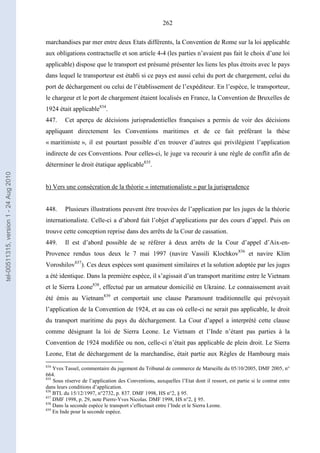 262
marchandises par mer entre deux Etats différents, la Convention de Rome sur la loi applicable
aux obligations contractuelle et son article 4-4 (les parties n’avaient pas fait le choix d’une loi
applicable) dispose que le transport est présumé présenter les liens les plus étroits avec le pays
dans lequel le transporteur est établi si ce pays est aussi celui du port de chargement, celui du
port de déchargement ou celui de l’établissement de l’expéditeur. En l’espèce, le transporteur,
le chargeur et le port de chargement étaient localisés en France, la Convention de Bruxelles de
1924 était applicable834
.
447. Cet aperçu de décisions jurisprudentielles françaises a permis de voir des décisions
appliquant directement les Conventions maritimes et de ce fait préférant la thèse
« maritimiste », il est pourtant possible d’en trouver d’autres qui privilégient l’application
indirecte de ces Conventions. Pour celles-ci, le juge va recourir à une règle de conflit afin de
déterminer le droit étatique applicable835
.
b) Vers une consécration de la théorie « internationaliste » par la jurisprudence
448. Plusieurs illustrations peuvent être trouvées de l’application par les juges de la théorie
internationaliste. Celle-ci a d’abord fait l’objet d’applications par des cours d’appel. Puis on
trouve cette conception reprise dans des arrêts de la Cour de cassation.
449. Il est d’abord possible de se référer à deux arrêts de la Cour d’appel d’Aix-en-
Provence rendus tous deux le 7 mai 1997 (navire Vassili Klochkov836
et navire Klim
Voroshilov837
). Ces deux espèces sont quasiment similaires et la solution adoptée par les juges
a été identique. Dans la première espèce, il s’agissait d’un transport maritime entre le Vietnam
et le Sierra Leone838
, effectué par un armateur domicilié en Ukraine. Le connaissement avait
été émis au Vietnam839
et comportait une clause Paramount traditionnelle qui prévoyait
l’application de la Convention de 1924, et au cas où celle-ci ne serait pas applicable, le droit
du transport maritime du pays du déchargement. La Cour d’appel a interprété cette clause
comme désignant la loi de Sierra Leone. Le Vietnam et l’Inde n’étant pas parties à la
Convention de 1924 modifiée ou non, celle-ci n’était pas applicable de plein droit. Le Sierra
Leone, Etat de déchargement de la marchandise, était partie aux Règles de Hambourg mais
834
Yves Tassel, commentaire du jugement du Tribunal de commerce de Marseille du 05/10/2005, DMF 2005, n°
664.
835
Sous réserve de l’application des Conventions, auxquelles l’Etat dont il ressort, est partie si le contrat entre
dans leurs conditions d’application.
836
BTL du 15/12/1997, n°2732, p. 837. DMF 1998, HS n°2, § 95.
837
DMF 1998, p. 29, note Pierre-Yves Nicolas. DMF 1998, HS n°2, § 95.
838
Dans la seconde espèce le transport s’effectuait entre l’Inde et le Sierra Leone.
839
En Inde pour la seconde espèce.
tel-00511315,version1-24Aug2010
 