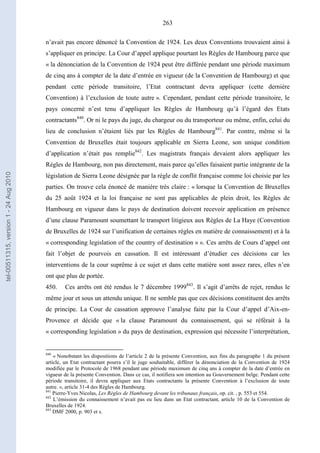 263
n’avait pas encore dénoncé la Convention de 1924. Les deux Conventions trouvaient ainsi à
s’appliquer en principe. La Cour d’appel applique pourtant les Règles de Hambourg parce que
« la dénonciation de la Convention de 1924 peut être différée pendant une période maximum
de cinq ans à compter de la date d’entrée en vigueur (de la Convention de Hambourg) et que
pendant cette période transitoire, l’Etat contractant devra appliquer (cette dernière
Convention) à l’exclusion de toute autre ». Cependant, pendant cette période transitoire, le
pays concerné n’est tenu d’appliquer les Règles de Hambourg qu’à l’égard des Etats
contractants840
. Or ni le pays du juge, du chargeur ou du transporteur ou même, enfin, celui du
lieu de conclusion n’étaient liés par les Règles de Hambourg841
. Par contre, même si la
Convention de Bruxelles était toujours applicable en Sierra Leone, son unique condition
d’application n’était pas remplie842
. Les magistrats français devaient alors appliquer les
Règles de Hambourg, non pas directement, mais parce qu’elles faisaient partie intégrante de la
législation de Sierra Leone désignée par la règle de conflit française comme loi choisie par les
parties. On trouve cela énoncé de manière très claire : « lorsque la Convention de Bruxelles
du 25 août 1924 et la loi française ne sont pas applicables de plein droit, les Règles de
Hambourg en vigueur dans le pays de destination doivent recevoir application en présence
d’une clause Paramount soumettant le transport litigieux aux Règles de La Haye (Convention
de Bruxelles de 1924 sur l’unification de certaines règles en matière de connaissement) et à la
« corresponding legislation of the country of destination » ». Ces arrêts de Cours d’appel ont
fait l’objet de pourvois en cassation. Il est intéressant d’étudier ces décisions car les
interventions de la cour suprême à ce sujet et dans cette matière sont assez rares, elles n’en
ont que plus de portée.
450. Ces arrêts ont été rendus le 7 décembre 1999843
. Il s’agit d’arrêts de rejet, rendus le
même jour et sous un attendu unique. Il ne semble pas que ces décisions constituent des arrêts
de principe. La Cour de cassation approuve l’analyse faite par la Cour d’appel d’Aix-en-
Provence et décide que « la clause Paramount du connaissement, qui se référait à la
« corresponding legislation » du pays de destination, expression qui nécessite l’interprétation,
840
« Nonobstant les dispositions de l’article 2 de la présente Convention, aux fins du paragraphe 1 du présent
article, un Etat contractant pourra s’il le juge souhaitable, différer la dénonciation de la Convention de 1924
modifiée par le Protocole de 1968 pendant une période maximum de cinq ans à compter de la date d’entrée en
vigueur de la présente Convention. Dans ce cas, il notifiera son intention au Gouvernement belge. Pendant cette
période transitoire, il devra appliquer aux Etats contractants la présente Convention à l’exclusion de toute
autre. », article 31-4 des Règles de Hambourg.
841
Pierre-Yves Nicolas, Les Règles de Hambourg devant les tribunaux français, op. cit. , p. 553 et 554.
842
L’émission du connaissement n’avait pas eu lieu dans un Etat contractant, article 10 de la Convention de
Bruxelles de 1924.
843
DMF 2000, p. 903 et s.
tel-00511315,version1-24Aug2010
 