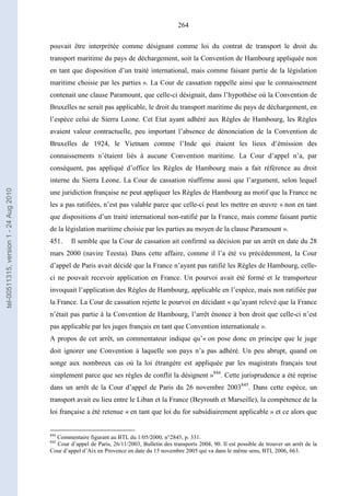 264
pouvait être interprétée comme désignant comme loi du contrat de transport le droit du
transport maritime du pays de déchargement, soit la Convention de Hambourg appliquée non
en tant que disposition d’un traité international, mais comme faisant partie de la législation
maritime choisie par les parties ». La Cour de cassation rappelle ainsi que le connaissement
contenait une clause Paramount, que celle-ci désignait, dans l’hypothèse où la Convention de
Bruxelles ne serait pas applicable, le droit du transport maritime du pays de déchargement, en
l’espèce celui de Sierra Leone. Cet Etat ayant adhéré aux Règles de Hambourg, les Règles
avaient valeur contractuelle, peu important l’absence de dénonciation de la Convention de
Bruxelles de 1924, le Vietnam comme l’Inde qui étaient les lieux d’émission des
connaissements n’étaient liés à aucune Convention maritime. La Cour d’appel n’a, par
conséquent, pas appliqué d’office les Règles de Hambourg mais a fait référence au droit
interne du Sierra Leone. La Cour de cassation réaffirme aussi que l’argument, selon lequel
une juridiction française ne peut appliquer les Règles de Hambourg au motif que la France ne
les a pas ratifiées, n’est pas valable parce que celle-ci peut les mettre en œuvre « non en tant
que dispositions d’un traité international non-ratifié par la France, mais comme faisant partie
de la législation maritime choisie par les parties au moyen de la clause Paramount ».
451. Il semble que la Cour de cassation ait confirmé sa décision par un arrêt en date du 28
mars 2000 (navire Teesta). Dans cette affaire, comme il l’a été vu précédemment, la Cour
d’appel de Paris avait décidé que la France n’ayant pas ratifié les Règles de Hambourg, celle-
ci ne pouvait recevoir application en France. Un pourvoi avait été formé et le transporteur
invoquait l’application des Règles de Hambourg, applicable en l’espèce, mais non ratifiée par
la France. La Cour de cassation rejette le pourvoi en décidant « qu’ayant relevé que la France
n’était pas partie à la Convention de Hambourg, l’arrêt énonce à bon droit que celle-ci n’est
pas applicable par les juges français en tant que Convention internationale ».
A propos de cet arrêt, un commentateur indique qu’« on pose donc en principe que le juge
doit ignorer une Convention à laquelle son pays n’a pas adhéré. Un peu abrupt, quand on
songe aux nombreux cas où la loi étrangère est appliquée par les magistrats français tout
simplement parce que ses règles de conflit la désignent »844
. Cette jurisprudence a été reprise
dans un arrêt de la Cour d’appel de Paris du 26 novembre 2003845
. Dans cette espèce, un
transport avait eu lieu entre le Liban et la France (Beyrouth et Marseille), la compétence de la
loi française a été retenue « en tant que loi du for subsidiairement applicable » et ce alors que
844
Commentaire figurant au BTL du 1/05/2000, n°2845, p. 331.
845
Cour d’appel de Paris, 26/11/2003, Bulletin des transports 2004, 90. Il est possible de trouver un arrêt de la
Cour d’appel d’Aix en Provence en date du 15 novembre 2005 qui va dans le même sens, BTL 2006, 663.
tel-00511315,version1-24Aug2010
 