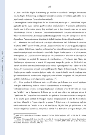 265
le Liban a ratifié les Règles de Hambourg qui auraient eu vocation à s’appliquer. Encore une
fois, les Règles de Hambourg n’ont pas été considérées comme pouvant être applicables par le
juge français en tant que Convention internationale.
Cette analyse est contestable puisque la Cour de cassation précise que la Convention n’est pas
applicable par les juges « en tant que Convention internationale ». A contrario, cette analyse
signifie que la Convention pourra être appliquée par le juge français mais sur un autre
fondement que celui de sa nature de Convention internationale, c’est une confirmation de la
thèse « internationaliste ». Les Règles de Hambourg pourront, aussi, être appliquées au travers
d’une clause Paramount comme faisant partie de la législation du pays désigné par celle-ci.
452. On trouve une confirmation de cette application dans un arrêt de la Cour de cassation
du 28 mai 2002846
(navire World Appolo). La décision rendue par la Cour d’appel à propos de
cette espèce a déjà été vue, rappelons seulement qu’une clause Paramount insérée au verso du
connaissement proposait une alternative entre la loi du port de chargement et la loi du port de
déchargement. La Cour de cassation décide que « la Convention de Bruxelles du 25 août 1924
doit s’appliquer au contrat de transport de marchandises, à l’exclusion des Règles de
Hambourg en vigueur dans le port de déchargement, lorsque les parties ont fait le choix de
ladite Convention dans le connaissement et qu’aucune règle impérative ne s’oppose à un tel
choix ». Ce raisonnement apparaît aussi valable pour les Règles de Hambourg. Le Professeur
Delebecque en conclut que cette décision invite « les juges du fond à plus de prudence, eux
qui continuent encore assez souvent à appliquer, dans le doute, leur propre loi, sans préciser à
quel titre ils le font, si ce n’est par simple légalisme »847
.
453. Il est possible de déduire de toutes ces décisions que la France peut avoir à appliquer
les Règles de Hambourg même si celles-ci n’ont valeur que de loi étrangère.
Cette application est soumise au respect de plusieurs conditions. L’une d’entre elles est posée
par l’article 21 de la Convention de Rome qui prévoit que celle-ci ne porte pas atteinte à
l’application des Conventions internationales auxquelles un Etat contractant est ou sera partie.
Il en résulte qu’un contrat de transport soumis obligatoirement à une des Conventions
maritimes à laquelle la France est partie, le restera. A défaut, on a vu le caractère de règle de
conflit unilatérale de l’article 16 de la loi française du 18 juin 1966 qui prévoit que la loi
française régira tout contrat de transport au départ ou à destination d’un port français. Par
846
DMF 2002, p. 613, obs. de Pierre-Yves Nicolas, RTD Com. Juillet/Septembre 2002, p. 598, obs. de Philippe
Delebecque.
847
Philippe Delebecque, ibid. A cet égard il est possible de renvoyer à deux exemples récents d’applications
contestables du droit français par des juges : Cass. Com. 14/10/2004, DMF 2005, 247 et CA Versailles,
09/10/2003, Bulletin des transports, 2004, 74.
tel-00511315,version1-24Aug2010
 