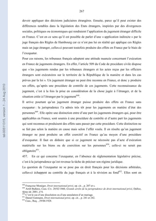 267
devoir appliquer des décisions judiciaires étrangères. Ensuite, parce qu’il peut exister des
différences notables dans la législation des Etats étrangers, inspirées par des divergences
sociales, politiques ou économiques qui rendraient l’application du jugement étranger difficile
en France. C’est en ce sens qu’il est possible de parler d’une « application indirecte » par le
juge français des Règles de Hambourg car ce n’est pas lui en réalité qui applique ces Règles
mais un juge étranger, celles-ci pouvant toutefois produire des effets en France par le biais de
l’exequatur.
Pour ces raisons, les tribunaux français adoptent une attitude nuancée concernant l’exécution
en France de jugements étrangers. En effet, l’article 509 du Code de procédure civile dispose
que « les jugements rendus par les tribunaux étrangers et les actes reçus par les officiers
étrangers sont exécutoires sur le territoire de la République de la manière et dans les cas
prévus par la loi ». Un jugement étranger ne peut être reconnu en France, et donc y produire
ses effets, qu’après une procédure de contrôle de ces jugements. Cette reconnaissance du
jugement, c’est à la fois la prise en considération de la chose jugée à l’étranger, et de la
situation créée à l’étranger par le jugement848
.
Il arrive pourtant qu’un jugement étranger puisse produire des effets en France sans
exequatur : la jurisprudence l’a admis très tôt pour les jugements en matière d’état des
personnes849
. Elle opère une distinction entre d’une part les jugements étrangers qui, pour être
applicables en France, sont soumis à une procédure de contrôle et d’autre part les jugements
qui sont reconnus et produisent des effets sans passer par cette procédure. Cette distinction ne
se fait pas selon la matière en cause mais selon l’effet voulu. Il en résulte qu’un jugement
étranger ne peut produire un effet coercitif en France qu’au moyen d’une procédure
d’exequatur. Il faut en déduire que si ce jugement ne nécessite pas d’acte d’exécution
matérielle sur les biens ou de coercition sur les personnes850
, celle-ci ne serait pas
obligatoire851
.
457. En ce qui concerne l’exequatur, en l’absence de réglementation législative précise,
c’est à la jurisprudence qu’est revenue la tâche de préciser son régime juridique.
La question de l’exequatur ne se pose pas en droit français pour les décisions arbitrales,
celles-ci échappent au contrôle du juge français et à la révision au fond852
. Elles sont en
848
Françoise Monéger, Droit international privé, op. cit. , p. 207 et s.
849
Arrêt Bulktey, Cass. Civ. 28/02/1860, Grands arrêts de la jurisprudence de droit international privé, Dalloz,
4ème éd. 2001, n°4.
850
C’est le cas d’une dissolution ou d’une annulation d’un mariage.
851
Daniel Gutmann, Droit international privé, op. cit. , p. 241 et 242.
852
Cass., Req. , 29/06/1928.
tel-00511315,version1-24Aug2010
 