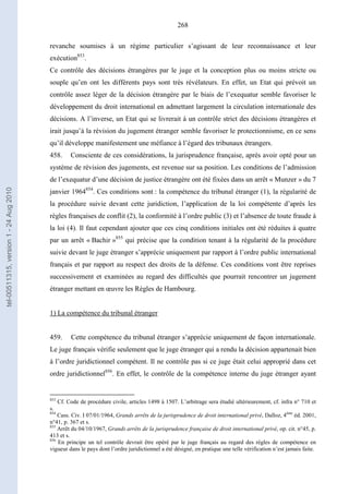 268
revanche soumises à un régime particulier s’agissant de leur reconnaissance et leur
exécution853
.
Ce contrôle des décisions étrangères par le juge et la conception plus ou moins stricte ou
souple qu’en ont les différents pays sont très révélateurs. En effet, un Etat qui prévoit un
contrôle assez léger de la décision étrangère par le biais de l’exequatur semble favoriser le
développement du droit international en admettant largement la circulation internationale des
décisions. A l’inverse, un Etat qui se livrerait à un contrôle strict des décisions étrangères et
irait jusqu’à la révision du jugement étranger semble favoriser le protectionnisme, en ce sens
qu’il développe manifestement une méfiance à l’égard des tribunaux étrangers.
458. Consciente de ces considérations, la jurisprudence française, après avoir opté pour un
système de révision des jugements, est revenue sur sa position. Les conditions de l’admission
de l’exequatur d’une décision de justice étrangère ont été fixées dans un arrêt « Munzer » du 7
janvier 1964854
. Ces conditions sont : la compétence du tribunal étranger (1), la régularité de
la procédure suivie devant cette juridiction, l’application de la loi compétente d’après les
règles françaises de conflit (2), la conformité à l’ordre public (3) et l’absence de toute fraude à
la loi (4). Il faut cependant ajouter que ces cinq conditions initiales ont été réduites à quatre
par un arrêt « Bachir »855
qui précise que la condition tenant à la régularité de la procédure
suivie devant le juge étranger s’apprécie uniquement par rapport à l’ordre public international
français et par rapport au respect des droits de la défense. Ces conditions vont être reprises
successivement et examinées au regard des difficultés que pourrait rencontrer un jugement
étranger mettant en œuvre les Règles de Hambourg.
1) La compétence du tribunal étranger
459. Cette compétence du tribunal étranger s’apprécie uniquement de façon internationale.
Le juge français vérifie seulement que le juge étranger qui a rendu la décision appartenait bien
à l’ordre juridictionnel compétent. Il ne contrôle pas si ce juge était celui approprié dans cet
ordre juridictionnel856
. En effet, le contrôle de la compétence interne du juge étranger ayant
853
Cf. Code de procédure civile, articles 1498 à 1507. L’arbitrage sera étudié ultérieurement, cf. infra n° 710 et
s.
854
Cass. Civ. I 07/01/1964, Grands arrêts de la jurisprudence de droit international privé, Dalloz, 4ème
éd. 2001,
n°41, p. 367 et s.
855
Arrêt du 04/10/1967, Grands arrêts de la jurisprudence française de droit international privé, op. cit. n°45, p.
413 et s.
856
En principe un tel contrôle devrait être opéré par le juge français au regard des règles de compétence en
vigueur dans le pays dont l’ordre juridictionnel a été désigné, en pratique une telle vérification n’est jamais faite.
tel-00511315,version1-24Aug2010
 