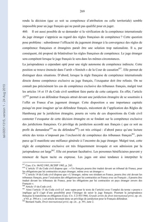 269
rendu la décision (que ce soit sa compétence d’attribution ou celle territoriale) semble
impossible pour un juge français qui ne paraît pas qualifié pour en juger.
460. Il est aussi possible de se demander si la vérification de la compétence internationale
du juge étranger s’apprécie au regard des règles françaises de compétence ? Cette question
pose problème : subordonner l’efficacité du jugement étranger à la convergence des règles de
compétence françaises et étrangères paraît être une solution trop nationaliste. Il a, par
conséquent, été proposé de bilatéraliser les règles françaises de compétence. Le juge étranger
sera compétent lorsque le juge français le sera dans les mêmes circonstances.
La jurisprudence a cependant opté pour une règle autonome de compétence indirecte. Cette
position se trouve énoncée dans l’arrêt « Simitch » de la Cour de cassation857
. Elle permet de
distinguer deux situations. D’abord, lorsque la règle française de compétence internationale
directe donne compétence exclusive au juge français, l’exequatur doit être refusée. On ne
connaît pas précisément les cas de compétence exclusive des tribunaux français, malgré tout
les articles 14 et 15 du Code civil semblent faire partie de cette catégorie. En effet, l’article
15858
permet à un défendeur français attrait devant une juridiction étrangère de se soustraire à
l’effet en France d’un jugement étranger. Cette disposition a une importance capitale
puisqu’on peut imaginer qu’un défendeur français, mécontent de l’application des Règles de
Hambourg par la juridiction étrangère, pourra en vertu de ces dispositions du Code civil
contester l’exequatur de cette décision étrangère en se fondant sur la compétence exclusive
des juridictions françaises. Ce privilège de juridiction accordé aux français ( que ce soit au
profit du demandeur859
ou du défendeur860
) est très critiqué : d’abord parce qu’une lecture
stricte des textes n’imposait pas l’exclusivité de compétence des tribunaux français861
, puis
parce qu’il manifeste une méfiance générale à l’encontre du juge étranger. Malgré tout, cette
règle de compétence exclusive est très fréquemment invoquée et son admission par la
jurisprudence est large862
. Elle est pourtant facultative. Les personnes bénéficiaires peuvent y
renoncer de façon tacite ou expresse. Les juges ont ainsi tendance à interpréter le
857
Cass. Civ. 06/02/1985, RCDIP 1985, p. 243.
858
L’article 15 du Code civil dispose que : « Un français pourra être traduit devant un tribunal de France, pour
les obligations par lui contractées en pays étranger, même avec un étranger ».
859
L’article 14 du Code civil dispose que « L’étranger, même son résidant en France, pourra être cité devant les
tribunaux français, pour l’exécution des obligations par lui contractées en France avec un Français ; il pourra être
traduit devant les tribunaux de France, pour les obligations par lui contractées en pays étranger envers des
Français ».
860
Article 15 du Code civil.
861
Ainsi l’article 15 du Code civil (cf. note supra pour le texte de l’article) avec l’emploi du terme « pourra »
implique qu’il s’agit d’une possibilité pour l’étranger de saisir le juge français. Pourtant la jurisprudence
française la transforme en obligation (Cass. Civ. I 21/03/1966, Grands arrêts du droit international privé, op. cit.
, n°43, p. 394 et s. ) cet article devenant donc un privilège de juridiction pour le Français défendeur.
862
Bernard Audit, Droit international privé, op. cit. , p. 391, note 2.
tel-00511315,version1-24Aug2010
 