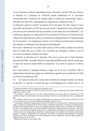 27
C’est la douzième conférence diplomatique réunie à Bruxelles en février 1968 qui a abouti à
la rédaction et à l’adoption du « Protocole portant modification de la Convention
internationale pour l’unification de certaines règles en matière de connaissement signée à
Bruxelles le 25 août 1924 », dénommé par les Anglo-Saxons « Règles de Visby »74
.
Ce Protocole a précisé et étendu75
le domaine de la Convention. En effet, l’article 10 de la
Convention de Bruxelles de 1924 qui prévoyait qu’elle s’appliquerait à tout connaissement
émis dans un Etat contractant était trop sommaire et avait donné lieu à des difficultés76
. Les
rectifications apportées aux dispositions de la Convention de 1924 par ses Protocoles feront
l’objet d’une étude ultérieure, celles-ci ne modifient pas fondamentalement l’ordonnancement
de la Convention77
. Ces changements mineurs n’ont d’ailleurs pas donné pleine satisfaction
aux chargeurs et notamment à ceux des pays en développement.
Par la suite, l’abandon de l’or comme valeur étalon en 1978 a conduit à adopter une nouvelle
unité de compte afin que sa valeur suive l’évolution des principales monnaies et que la
conversion en monnaies nationales soit simple.
Le Protocole de Bruxelles du 21 décembre 1979, mis en œuvre par le Fonds Monétaire
International (FMI), a introduit le Droit de Tirage Spécial (DTS) comme unité de compte pour
le calcul des limites de responsabilité du transporteur. Il est entré en vigueur le 14 février
198478
.
Sur le plan interne, le législateur français a aligné, par la loi du 23 décembre 1986, la
réglementation française par rapport aux modifications apportées par les Protocoles de 1968
et 1979 à la Convention de 1924.
24. Les années soixante ont vu naître dans le domaine du transport maritime un élément
de discorde. Il s’agit de la volonté des pays en développement de s’insérer dans la vie
73
Conférence de Rijeka 1959 et conférence de Stockholm 1963.
74
Protocole entré en vigueur le 23-06-1977 et qui lie la France depuis sa publication par le décret n°809 du 08
juillet 1977, D 1977, L 331.
75
Le Protocole a admis que, par le jeu de la clause Paramount, soit donné effet à la Convention de 1924
modifiée, lorsque le connaissement y renvoie expressément, dans les cas où normalement elle ne s’appliquerait
pas.
76
Les tribunaux français ont eu à les régler, cf. René Rodière, La réforme de la Convention de Bruxelles de 1924
sur les transports par connaissement, Bulletin des Transports 1968, p. 90 et s.
77
La principale modification apportée par le Protocole de 1968 à la Convention pour l’unification de certaines
règles en matière de connaissement de 1924, concerne le plafond de réparation. Ce Protocole ne modifie pas les
principes de la Convention mais se borne avec quelques précisions utiles à relever les chiffres de la réparation.
En outre a été substituée dans le calcul du plafond de limitation, la référence du Franc Poincaré à celle de la
livre-or, et a été prévue une double limitation de la responsabilité du transporteur lui donnant le choix entre
« colis ou unité » et « kilogramme de poids brut » (cette mesure, prise à l’initiative des Etats-Unis, permettait de
prendre en compte les chargements par conteneurs). Par ailleurs, le plafond de responsabilité est désormais
écarté en cas de faute inexcusable et non plus seulement de dol du transporteur. Pour une étude complète cf.
Nathalie Soisson, op. cit., p. 15 et s.
78
Ratifié par la France le 18 novembre 1989.
tel-00511315,version1-24Aug2010
 
