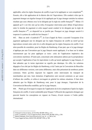 271
applicable, selon les règles françaises de conflit et que la loi appliquée se veut compétente865
.
Ensuite, elle a fait application de la théorie dite de l’équivalence. Elle conduit à dire que le
jugement étranger est régulier lorsque la loi appliquée par le juge étranger entraîne les mêmes
résultats que ceux obtenus avec la loi désignée par la règle de conflit française866
. Même s’il
apparaît qu’il « est très rare qu’un refus d’exequatur intervienne pour défaut d’équivalence
entre le résultat du jugement et celui auquel aurait conduit la loi désignée par la règle de
conflit française »867
, ce dispositif ne se justifie pas. Pourquoi un juge étranger aurait-il à
respecter le système de conflit de lois français ?
463. Dans un arrêt « Lundwall »868
, la Cour d’appel de Paris a accordé l’exequatur d’un
jugement appliquant une loi désignée par les règles françaises de conflit au motif qu’une
équivalence existait entre cette loi et celle désignée par les règles françaises de conflit. Il est
alors possible de considérer, pour les Règles de Hambourg, d’une part, que si le juge étranger
n’applique pas une Convention que le juge français aurait appliquée, il se base sur le même
raisonnement que lui pour appliquer ce texte : celui de l’application impérative des
conventions maritimes. D’autre part, concernant cette atténuation admise par la jurisprudence
qui accepte l’application d’une loi équivalente à celle qu’aurait appliquée le juge français, il
faut admettre que le terme équivalent ne signifie pas identique. En effet, les solutions
dégagées d’un côté par les Règles de Hambourg, et de l’autre par la Convention de Bruxelles
dans ses différentes versions, sont certes différentes, mais elles présentent de nombreux points
communs. Outre qu’elles régissent les rapports entre intervenants du transport de
marchandises par mer, leurs domaines d’application sont souvent communs ce qui cause
d’ailleurs des conflits, et celles-ci envisagent en général les mêmes situations. Il faut alors
admettre que les Règles de Hambourg sont, pour le juge étranger, l’équivalent de la
Convention de Bruxelles modifiée, qui lie le juge français.
464. Plutôt que d’invoquer le respect de l’application de la loi compétente d’après les règles
françaises de conflit, il serait souhaitable pour bloquer l’efficacité des jugements étrangers qui
peuvent heurter les conceptions en vigueur en France, d’avoir recours à l’ordre public
international.
865
Tribunal Civil de la Seine, 22/10/1956, RCDIP 1958, p. 117.
866
Arrêt « Lundwall », Cour d’appel de Paris, 04/02/1958, RCDIP 1958, p. 389.
867
Daniel Gutmann, Droit international privé, op. cit. , p. 240 et 241.
868
Cour d’appel de Paris, 04/02/1958, RCDIP 1958, p. 389.
tel-00511315,version1-24Aug2010
 