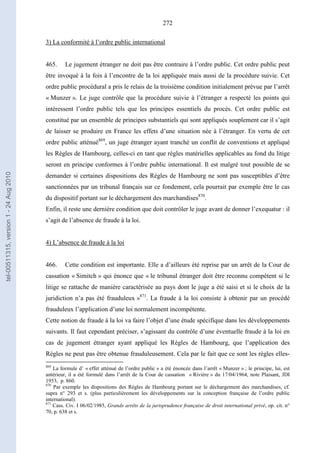 272
3) La conformité à l’ordre public international
465. Le jugement étranger ne doit pas être contraire à l’ordre public. Cet ordre public peut
être invoqué à la fois à l’encontre de la loi appliquée mais aussi de la procédure suivie. Cet
ordre public procédural a pris le relais de la troisième condition initialement prévue par l’arrêt
« Munzer ». Le juge contrôle que la procédure suivie à l’étranger a respecté les points qui
intéressent l’ordre public tels que les principes essentiels du procès. Cet ordre public est
constitué par un ensemble de principes substantiels qui sont appliqués souplement car il s’agit
de laisser se produire en France les effets d’une situation née à l’étranger. En vertu de cet
ordre public atténué869
, un juge étranger ayant tranché un conflit de conventions et appliqué
les Règles de Hambourg, celles-ci en tant que règles matérielles applicables au fond du litige
seront en principe conformes à l’ordre public international. Il est malgré tout possible de se
demander si certaines dispositions des Règles de Hambourg ne sont pas susceptibles d’être
sanctionnées par un tribunal français sur ce fondement, cela pourrait par exemple être le cas
du dispositif portant sur le déchargement des marchandises870
.
Enfin, il reste une dernière condition que doit contrôler le juge avant de donner l’exequatur : il
s’agit de l’absence de fraude à la loi.
4) L’absence de fraude à la loi
466. Cette condition est importante. Elle a d’ailleurs été reprise par un arrêt de la Cour de
cassation « Simitch » qui énonce que « le tribunal étranger doit être reconnu compétent si le
litige se rattache de manière caractérisée au pays dont le juge a été saisi et si le choix de la
juridiction n’a pas été frauduleux »871
. La fraude à la loi consiste à obtenir par un procédé
frauduleux l’application d’une loi normalement incompétente.
Cette notion de fraude à la loi va faire l’objet d’une étude spécifique dans les développements
suivants. Il faut cependant préciser, s’agissant du contrôle d’une éventuelle fraude à la loi en
cas de jugement étranger ayant appliqué les Règles de Hambourg, que l’application des
Règles ne peut pas être obtenue frauduleusement. Cela par le fait que ce sont les règles elles-
869
La formule d’ « effet atténué de l’ordre public » a été énoncée dans l’arrêt « Munzer » ; le principe, lui, est
antérieur, il a été formulé dans l’arrêt de la Cour de cassation « Rivière » du 17/04/1964, note Plaisant, JDI
1953, p. 860.
870
Par exemple les dispositions des Règles de Hambourg portant sur le déchargement des marchandises, cf.
supra n° 293 et s. (plus particulièrement les développements sur la conception française de l’ordre public
international).
871
Cass. Civ. I 06/02/1985, Grands arrêts de la jurisprudence française de droit international privé, op. cit. n°
70, p. 638 et s.
tel-00511315,version1-24Aug2010
 
