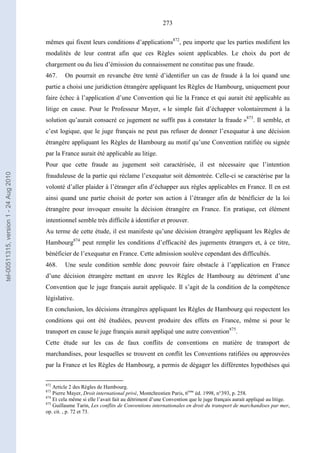 273
mêmes qui fixent leurs conditions d’applications872
, peu importe que les parties modifient les
modalités de leur contrat afin que ces Règles soient applicables. Le choix du port de
chargement ou du lieu d’émission du connaissement ne constitue pas une fraude.
467. On pourrait en revanche être tenté d’identifier un cas de fraude à la loi quand une
partie a choisi une juridiction étrangère appliquant les Règles de Hambourg, uniquement pour
faire échec à l’application d’une Convention qui lie la France et qui aurait été applicable au
litige en cause. Pour le Professeur Mayer, « le simple fait d’échapper volontairement à la
solution qu’aurait consacré ce jugement ne suffit pas à constater la fraude »873
. Il semble, et
c’est logique, que le juge français ne peut pas refuser de donner l’exequatur à une décision
étrangère appliquant les Règles de Hambourg au motif qu’une Convention ratifiée ou signée
par la France aurait été applicable au litige.
Pour que cette fraude au jugement soit caractérisée, il est nécessaire que l’intention
frauduleuse de la partie qui réclame l’exequatur soit démontrée. Celle-ci se caractérise par la
volonté d’aller plaider à l’étranger afin d’échapper aux règles applicables en France. Il en est
ainsi quand une partie choisit de porter son action à l’étranger afin de bénéficier de la loi
étrangère pour invoquer ensuite la décision étrangère en France. En pratique, cet élément
intentionnel semble très difficile à identifier et prouver.
Au terme de cette étude, il est manifeste qu’une décision étrangère appliquant les Règles de
Hambourg874
peut remplir les conditions d’efficacité des jugements étrangers et, à ce titre,
bénéficier de l’exequatur en France. Cette admission soulève cependant des difficultés.
468. Une seule condition semble donc pouvoir faire obstacle à l’application en France
d’une décision étrangère mettant en œuvre les Règles de Hambourg au détriment d’une
Convention que le juge français aurait appliquée. Il s’agit de la condition de la compétence
législative.
En conclusion, les décisions étrangères appliquant les Règles de Hambourg qui respectent les
conditions qui ont été étudiées, peuvent produire des effets en France, même si pour le
transport en cause le juge français aurait appliqué une autre convention875
.
Cette étude sur les cas de faux conflits de conventions en matière de transport de
marchandises, pour lesquelles se trouvent en conflit les Conventions ratifiées ou approuvées
par la France et les Règles de Hambourg, a permis de dégager les différentes hypothèses qui
872
Article 2 des Règles de Hambourg.
873
Pierre Mayer, Droit international privé, Montchrestien Paris, 6ème
éd. 1998, n°393, p. 258.
874
Et cela même si elle l’avait fait au détriment d’une Convention que le juge français aurait appliqué au litige.
875
Guillaume Tarin, Les conflits de Conventions internationales en droit du transport de marchandises par mer,
op. cit. , p. 72 et 73.
tel-00511315,version1-24Aug2010
 